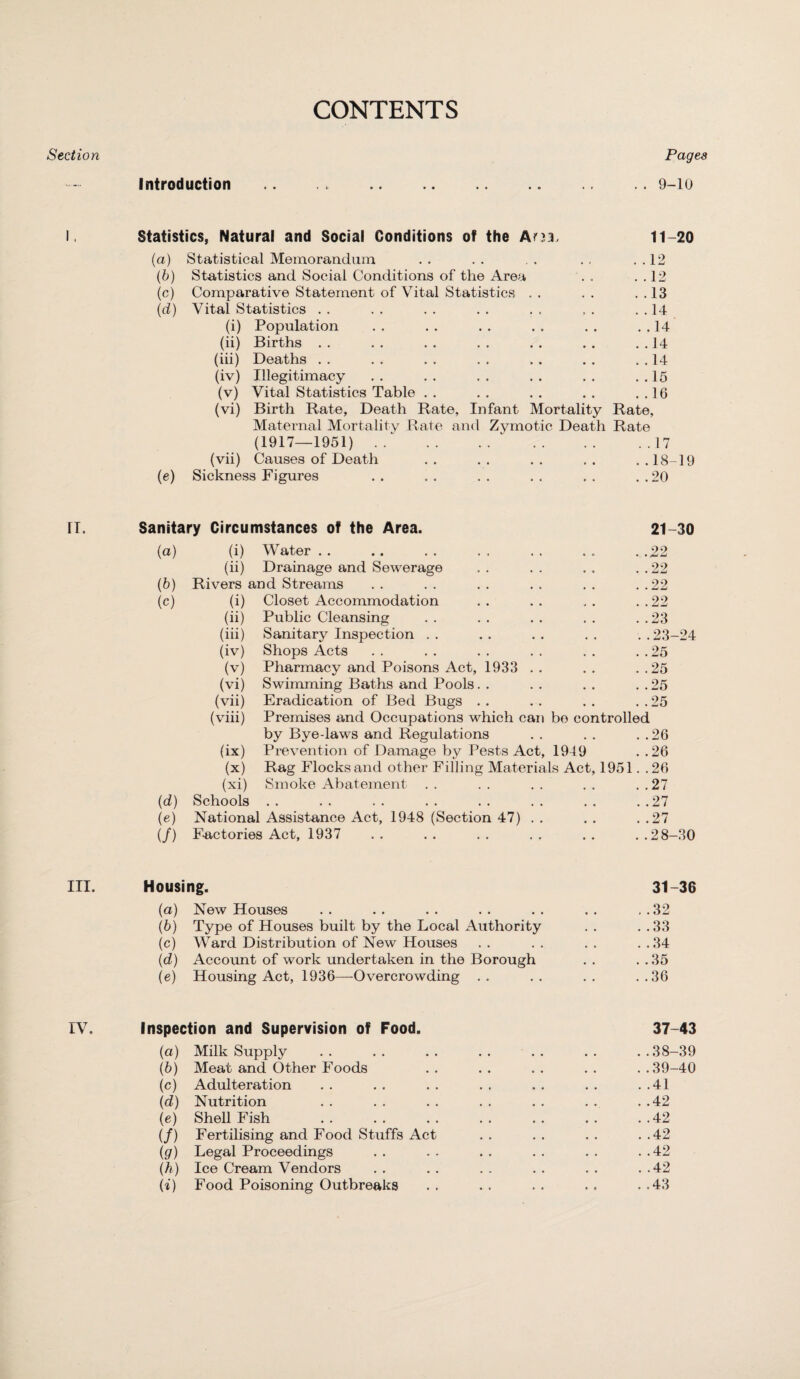 CONTENTS Section Introduction Pages . . 9-10 Statistics, Natural and Social Conditions of the Am, 11—20 (a) Statistical Memorandum , , . r . .12 (b) Statistics and Social Conditions of the Area . , . . 12 (c) Comparative Statement of Vital Statistics * , , , . .13 (d) Vital Statistics , , , , . .14 (i) Population • * • » . .14 (ii) Births • • • • . .14 (iii) Deaths • • • • . .14 (iv) Illegitimacy • • • • . .15 (v) Vital Statistics Table • • • • . .16 (vi) Birth Rate, Death Rate, Infant Mortality Rate, Maternal Mortality Rate and Zymotic Death Rate (1917—1951). . . . . . . 17 (vii) Causes of Death • • * • ..18-19 (e) Sickness Figures .. .. .. .. .. ..20 fl. Sanitary Circumstances of the Area. 21-30 (a) (i) Water . .22 (ii) Drainage and Sewerage . . 22 (b) Rivers and Streams ..22 (c) (i) Closet Accommodation ..22 (ii) Public Cleansing . . 23 (m) Sanitary Inspection ..23-24 (iv) Shops Acts . . 25 (v) Pharmacy and Poisons Act, 1933 . . . . 25 (vi) Swimming Baths and Pools . . 25 (vii) Eradication of Bed Bugs ..25 (viii) Premises and Occupations which can bo controlled by Bye-laws and Regulations ..26 (ix) Prevention of Damage by Pests Act, 1949 ..26 (x) Rag Flocks and other Filling Materials Act, 1951. .26 (xi) Smoke Abatement ..27 (d) Schools • • •• •• •• •• •• ..27 (e) National Assistance Act, 1948 (Section 47) ..27 (/) Factories Act, 1937 ..28-30 III. Housing. 31-36 (a) New Houses . . . . . . . . . . . . . . 32 (b) Type of Houses built by the Local Authority . . . .33 (c) Ward Distribution of New Houses . . . . . . . .34 (d) Account of work undertaken in the Borough . . . . 35 (e) Housing Act, 1936—-Overcrowding .. .. .. ..36 IV. Inspection and Supervision of Food. 37-43 (a) Milk Supply .. .. .. .. .. .. ..38-39 (b) Meat and Other Foods .. .. .. .. ..39-40 (c) Adulteration . . . . . . . . . . . . . .41 (d) Nutrition . . . . . . . . . . . . . .42 (e) Shell Fish .42 (/) Fertilising and Food Stuffs Act . . . . . . . .42 (g) Legal Proceedings .. .. .. .. .. ..42 (h) Ice Cream Vendors . . . . . . . . . . . .42