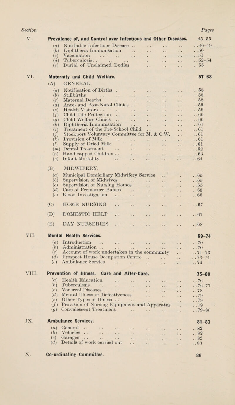 Section Pages V. Prevalence of, and Control over Infectious and Other Diseases. 45-55 (a) Notifiable Infectious Disease .. .. .. .. ..46-49 (b) Diphtheria Immunisation .. .. .. .. ..50 (c) Vaccination .. .. .. . .. .. ..51 (d) Tuberculosis. . . . . . . . . . . . . 52-54 (e) Burial of Unclaimed Bodies . . . . . . . . 55 VI. fraternity and Child Welfare. 57-68 (A) GENERAL. (a) Notification of Births . . . . . . . . . . . . 58 (b) Stillbirths . . . . . . . . . . . . . .58 (c) Maternal Deaths . . . . . . . . . . . .58 (d) Ante- and Post-Natal Clinics . . . . . . . . . .59 (e) Health Visitors . . . . . . . . . . . . . .59 (/) Child Life Protection . . . . . . . . . . . . 60 (g) Child Welfare Clinics . . . . . . . . . . . . 60 (h) Diphtheria Immunisation .. .. .. .. ..61 (i) Treatment of the Pre-School Child . . . . . . . .61 (j) Stockport Voluntary Committee for M. & C.W. . . . .61 (k) Provision of Milk .. .. .. .. .. ..61 (l) Supply of Dried Milk . . . . . . . . . .61 (m) Dental Treatment . . . . . . . . . . . . 62 (n) Handicapped Children . . .. .. .. .. ..63 (o) Infant Mortality .. .. .. .. .. ..64 (B) MIDWIFERY. (a) Municipal Domiciliary Midwifery Service . . . . . 65 (b) Supervision of Midwives . . . . . . . . . .65 (c) Supervision of Nursing Homes . . . . . . . .65 (■d) Care of Premature Babies . . . . . . . . . . 65 (e) Blood Investigation . . . . . . . . . . . . 66 (C) HOME NURSING.67 (D) DOMESTIC HELP.67 (E) DAY NURSERIES .. . . .. ..68 VII. Mental Health Services. 69-74 (a) Introduction . . . . . . . . . . . . . . 70 (b) Administration . . . . . . . . . . . . . . 70 (c) Account of work undertaken in the community . . . .71-73 (d) Prospect House Occupation Centre .. .. .. ..73-74 (e) Ambulance Service . . . . . . . . . . . . 74 VIII. Prevention of Illness. Care and After-Care. 75-80 (а) Health Education . . . . . . . . . . . .76 (б) Tuberculosis . . . . . . . . . . . . . . 76-77 (c) Venerea] Diseases .. .. .. .. .. ..78 (d) Mental Illness or Defectiveness .. .. .. ..79 (e) Other Types of Illness . . . . . . . . . . . .79 (/) Provision of Nursing Equipment and Apparatus . . . . 79 (g) Convalescent Treatment .. .. .. .. ..79-80 IX. Ambulance Services. 81-83 (а) General .. .. .. .. .. .. .. ..82 (б) Vehicles .. .. .. .. .. .. >. ..82 (c) Garages.82 (d) Details of work carried out . . . . . . . . . .83 X. Co-ordinating Committee. 86