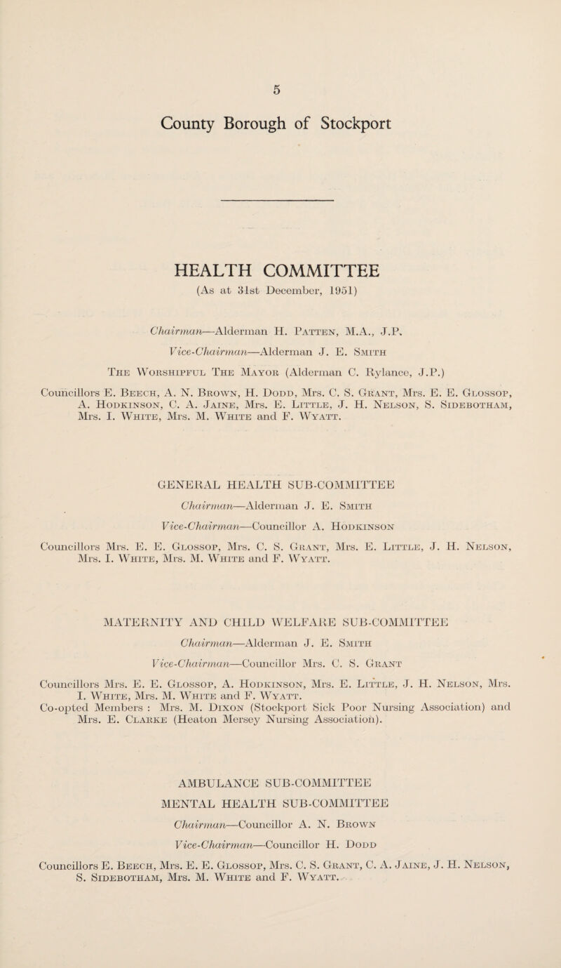 County Borough of Stockport HEALTH COMMITTEE (As at 31st December, 1951) Chairman—Alderman H. Patten, M.A., .1 .P. Vice-Chairman—Alderman J. E. Smith The Worshipful The Mayor (Alderman C. Rylance, J.P.) Councillors E. Beech, A. N. Brown, H. Dodd, Mrs. C. S. Grant, Mrs. E. E. Glossop, A. Hodkinson, C. A. Jaine, Mrs. E. Little, J. H. Nelson, S. Sidebotham, Mrs. I. White, Mrs. M. White and F. Wyatt. GENERAL HEALTH SUB-COMMITTEE Chairman—Alderman J. E. Smith Vice-Chairman—Councillor A. Hodkinson Councillors Mrs. E. E. Glossop, Mrs. C. S. Grant, Mrs. E. Little, J. H. Nelson, Mrs. I. White, Mrs. M. White and F. Wyatt. MATERNITY AND CHILD WELFARE SUB-COMMITTEE Chairman—Alderman J. E. Smith Vice-Chairman—Councillor Mrs. C. S. Grant Councillors Mrs. E. E. Glossop, A. Hodkinson, Mrs. E. Little, J. H. Nelson, Mrs. I. White, Mrs. M. White and F. Wyatt. Co-opted Members : Mrs. M. Dixon (Stockport Sick Poor Nursing Association) and Mrs. E. Clarke (Heaton Mersey Nursing Association). AMBULANCE SUB-COMMITTEE MENTAL HEALTH SUB-COMMITTEE Chairman—Councillor A. N. Brown Vice-Chairmail—Councillor H. Dodd Councillors E. Beech, Mrs. E. E. Glossop, Mrs. C. S. Grant, C. A. Jaine, J. H. Nelson, S. Sidebotham, Mrs. M. White and F. Wyatt.