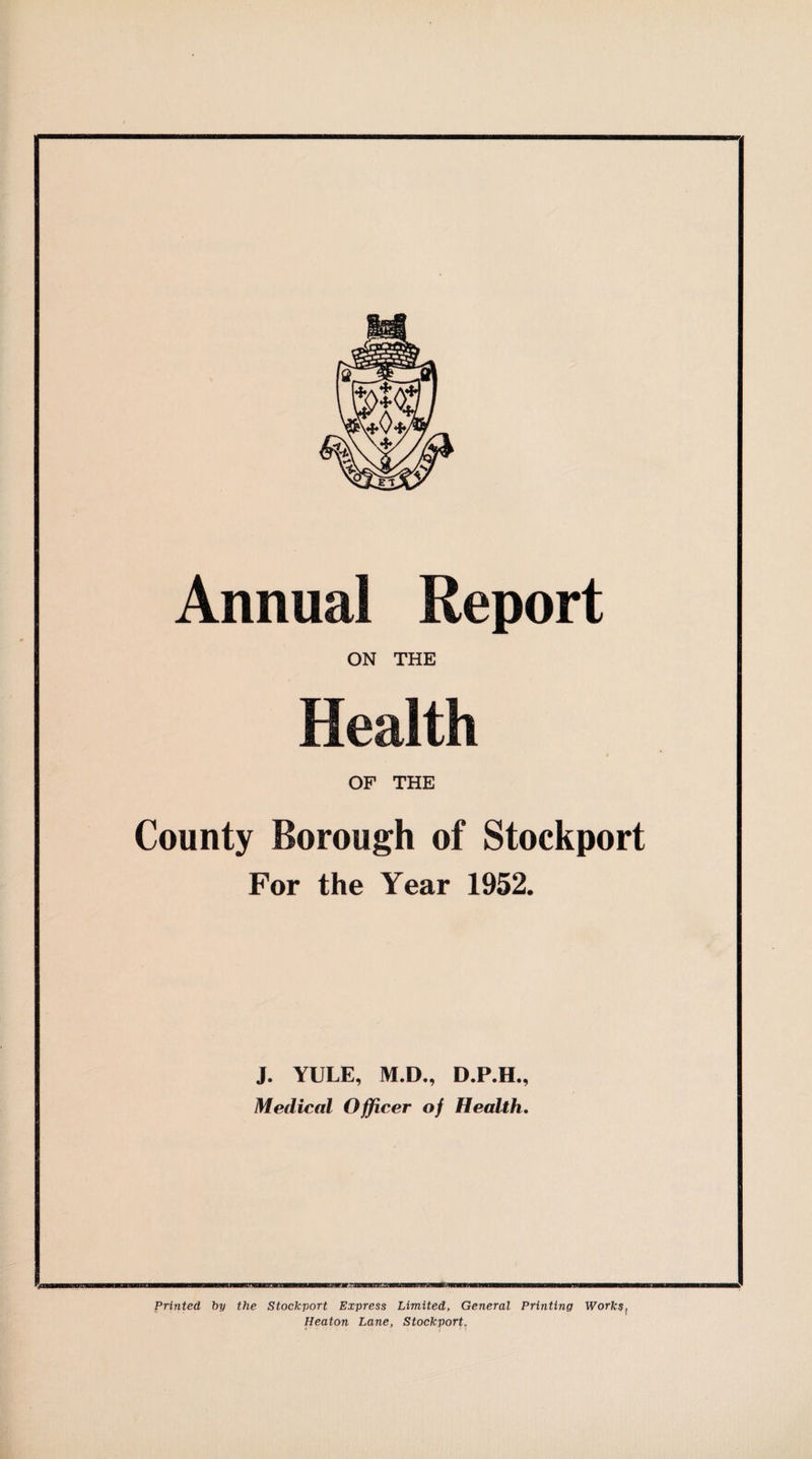 Annual Report ON THE OF THE County Borough of Stockport For the Year 1952. J. YULE, M.D., D.P.H., Medical Officer of Health. Printed by the Stockport Express Limited, General Printing Works, Heaton Lane, Stockport.