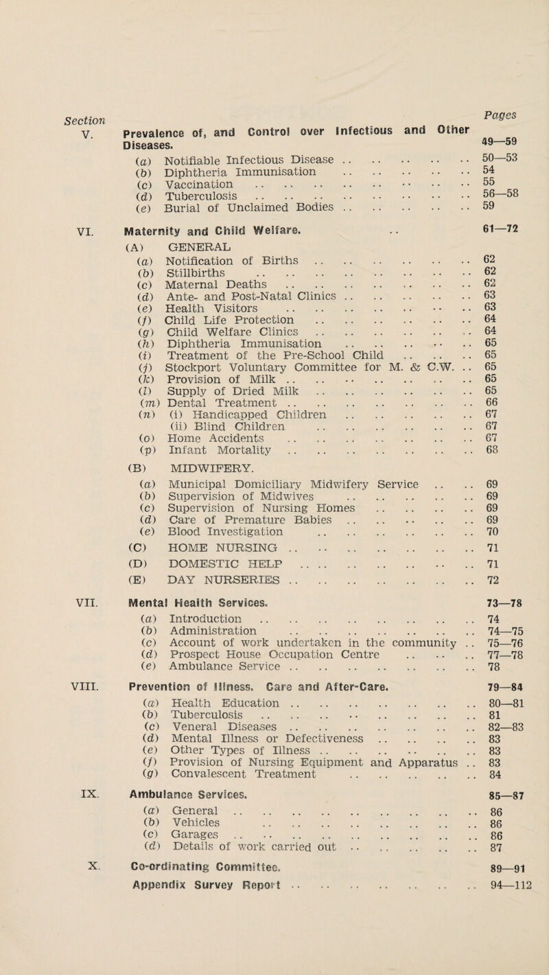 Section V. VI. VII. VIII. IX. X. Prevalence of5 and Control over Infectious and Other Diseases. (a) Notifiable Infectious Disease. (b) Diphtheria Immunisation . (c) Vaccination . . id) Tuberculosis . (e) Burial of Unclaimed Bodies. Pages 49— 59 50— 53 54 55 56—58 59 Maternity and Child Welfare. 61— (A) GENERAL (a) Notification of Births. . . 62 (b) Stillbirths . .. 62 (c) Maternal Deaths .. 62 (d) Ante- and Post-Natal Clinics. . . 63 (e) Health Visitors . .. 63 (/) Child Life Protection . .. 64 (go Child Welfare Clinics . . . 64 (h) Diphtheria Immunisation . .. 65 (i) Treatment of the Pre-School Child . . 65 O') Stockport Voluntary Committee for M. & C.W. . . 65 (TO Provision of Milk .. .. • • . .. 65 (l) Supply of Dried Milk .. .. . . . 65 im) Dental Treatment .. . . 66 (n) (i) Handicapped Children .. . . . 67 (ii) Blind Children .. .. 67 (o) Home Accidents . . . 67 (p) Infant Mortality . . 68 (B) MIDWIFERY. (a) Municipal Domiciliary Midwifery Service . . 69 (5) Supervision of Midwives . . . 69 (c) Supervision of Nursing Homes . . . 69 (d) Care of Premature Babies. .. 69 (e) Blood Investigation . . . 70 (C) HOME NURSING .. .. . . . 71 (D) DOMESTIC HELP . . . 71 (E) DAY NURSERIES. .. 72 Mental Health Services. 73—78 (a) Introduction . 74 (b) Administration . . • • • • • • 74—75 (c) Account of work undertaken in the community .. 75—76 (d) Prospect House Occupation Centre . • • • • • 77—78 ie) Ambulance Service. • • . 78 Prevention of Illness. Cars and After-Care. 79—84 (a) Health Education. 80—81 (b) Tuberculosis . 81 (c) Veneral Diseases. 82—83 id) Mental Illness or Defectiveness • • • • • • 83 (e) Other Types of Illness . # • • • • • • 83 if) Provision of Nursing Equipment and Apparatus .. 83 (go Convalescent Treatment . 84 Ambulance Services. 85—87 (a) General. • • • • • • 86 (b) Vehicles . 86 (c) Garages .. .. . 0 0 . 86 (d) Details of work carried out • s . 87 Co-ordinating Committee,, 89—91 Appendix Survey Report.94—112