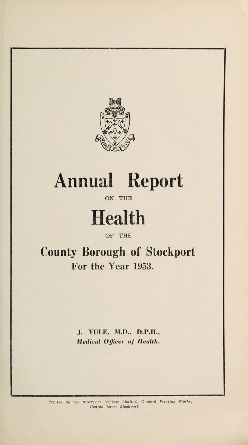 Annual Report ON THE Health OF THE County Borough of Stockport For the Year 1953. J. YULE, M.D., D.P.H., * Medical Officer of Health. Printed by the Stockport Express Limited, General Printing Works, Heaton Lane, Stockport,