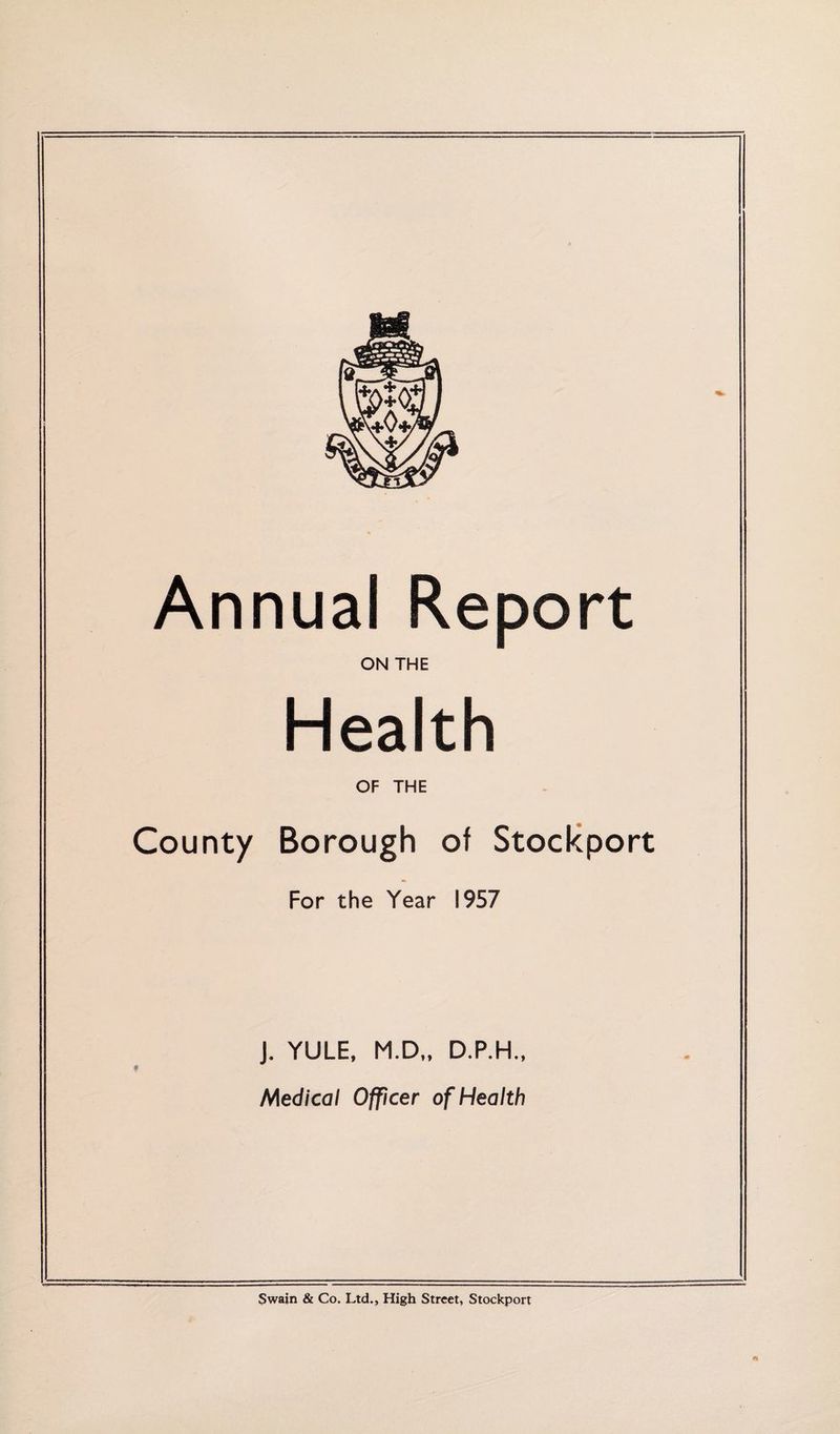 Annual Report ON THE Health OF THE County Borough of Stockport For the Year 1957 J. YULE, M.D„ D.P.H., Medical Officer of Health Swain & Co. Ltd., High Street, Stockport