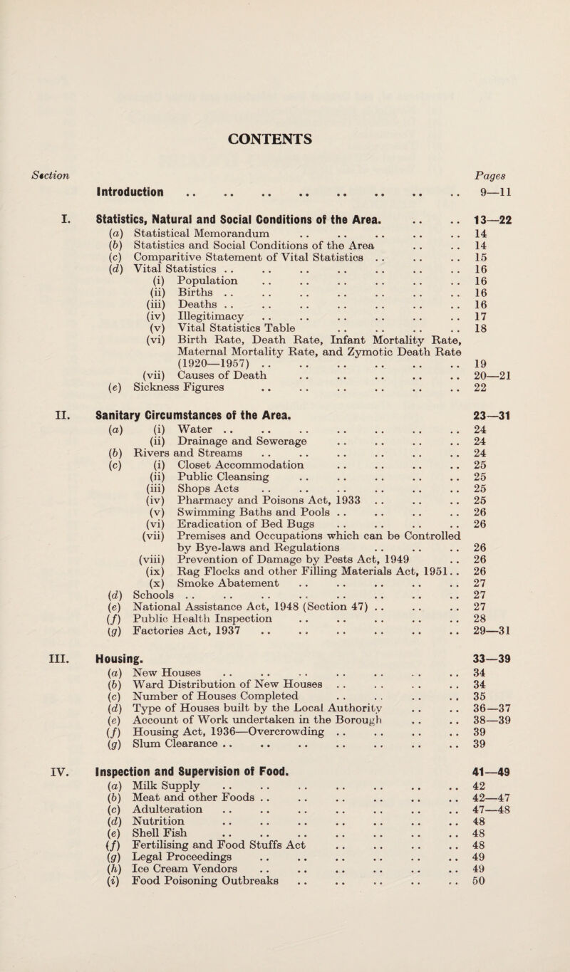 CONTENTS Section Pages Introduction . • • 9—11 I. Statistics, Natural and Social Conditions of the Area. 13—22 (a) Statistical Memorandum 14 (b) Statistics and Social Conditions of the Area 14 (c) Comparitive Statement of Vital Statistics 15 (d) Vital Statistics . . 16 (i) Population 16 (ii) Births 16 (iii) Deaths 16 (iv) Illegitimacy 17 (v) Vital Statistics Table 18 (vi) Birth Rate, Death Rate, Infant Mortality Rate, Maternal Mortality Rate, and Zymotic Death Rate (1920—1957). • • 19 (vii) Causes of Death • ♦ 20—21 (e) Sickness Figures • • 22 II. Sanitary Circumstances of the Area. 23—31 (a) (i) Water 24 (ii) Drainage and Sewerage 24 (b) Rivers and Streams 24 (c) (i) Closet Accommodation 25 (ii) Public Cleansing 25 (iii) Shops Acts 25 (iv) Pharmacy and Poisons Act, 1933 25 (v) Swimming Baths and Pools . . 26 (vi) Eradication of Bed Bugs 26 (vii) Premises and Occupations which can be Controlled by Bye-laws and Regulations 26 (viii) Prevention of Damage by Pests Act, 1949 26 (ix) Rag Flocks and other Filling Materials Act, 1951. . 26 (x) Smoke Abatement 27 (d) Schools 27 (e) National Assistance Act, 1948 (Section 47) .. 27 (/) Public Health Inspection 28 (g) Factories Act, 1937 29—31 III. Housing. 33—39 (a) New Houses 34 (6) Ward Distribution of New Houses 34 (c) Number of Houses Completed 35 (d) Type of Houses built by the Local Authority 36—37 (e) Account of Work undertaken in the Borough 38—39 (/) Housing Act, 1936—Overcrowding 39 (g) Slum Clearance .. 39 IV. Inspection and Supervision of Food. 41—49 (a) Milk Supply 42 (6) Meat and other Foods 42—47 (c) Adulteration 47—48 (d) Nutrition 48 (e) Shell Fish 48 (/) Fertilising and Food Stuffs Act 48 (gr) Legal Proceedings 49 (h) Ice Cream Vendors 49 (i) Food Poisoning Outbreaks 50