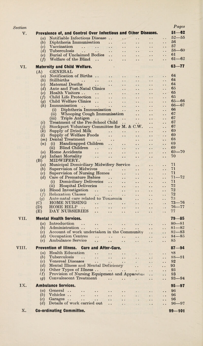 Section V. Prevalence of, and Control Over Infectious and Other Diseases. (a) Notifiable Infectious Disease (b) Diphtheria Immunisation (c) Vaccination {d) Tuberculosis (e) Burial of Unclaimed Bodies (/) Welfare of the Blind VI. Maternity and Child Welfare. (A) GENERAL (a) Notification of Births . . (b) Stillbirths (c) Maternal Deaths (d) Ante and Post-Natal Clinics (e) Health Visitors (/) Child Life Protection (g) Child Welfare Clinics .. (h) Immunisation (i) Diphtheria Immunisation (ii) Whooping Cough Immunisation (iii) Triple Antigen (i) Treatment of the Pre-School Child (j) Stockport Voluntary Committee for M. & C.W. (k) Supply of Dried Milk (l) Supply of Welfare Foods (m) Dental Treatment (n) (i) Handicapped Children (ii) Blind Children (o) Home Accidents (p) Infant Mortality (B) MIDWIFERY. (a) Municipal Domiciliary Midwifery Service (b) Supervision of Midwives (c) Supervision of Nursing Homes (d) Care of Premature Babies (i) Domiciliary Deliveries (ii) Hospital Deliveries (e) Blood Investigation (/) Relaxation Classes (y) Ante-natal care related to Toxaemia (C) HOME NURSING . (D) HOME HELP. (E) DAY NURSERIES.. VII. Mental Health Services. (а) Introduction (б) Administration (c) Account of work undertaken in the Community (d) Occupation Centres (e) Ambulance Service VIII. Prevention of Illness. Care and After-Care. (а) Health Education (б) Tuberculosis (c) Venereal Diseases (d) Mental Illness and Mental Deficiency (e) Other Types of Illness .. (f) Provision of Nursing Equipment and Apparatus . . \g) Convalescent Treatment IX. Ambulance Services. (a) General (b) Vehicles . . (c) Garages (d) Details of work carried out X. Co-ordinating Committee. Pages 51— 62 52— 55 56 57 58—60 61 61—62 63—77 64 64 64 65 65 65 65— 66 66— 67 66 67 67 67 67 69 69 68 69 69 69—70 70 71 71 71 71—72 71 72 72 72 73 73—76 76—77 77 79— 85 80— 81 81—82 82—83 84—85 85 87— 94 88 88— 91 92 93 93 93 93—94 95— 97 96 96 96 96— 97 99—101