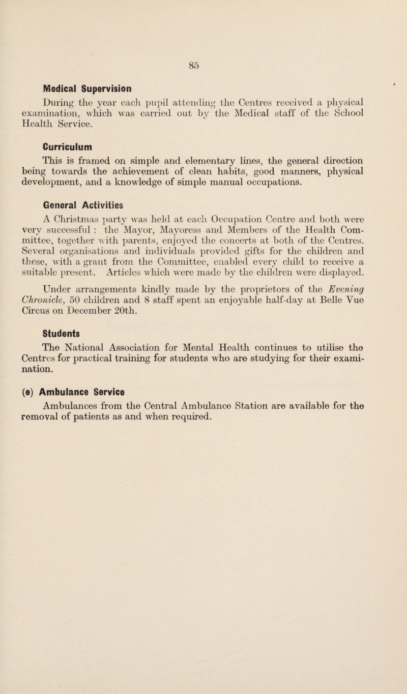 Medical Supervision During tlie year each pupil attending the Centres received a physical examination, which was carried out by the Medical staff of the School Health Service. Curriculum This is framed on simple and elementary lines, the general direction being towards the achievement of clean habits, good manners, physical development, and a knowledge of simple manual occupations. General Activities A Christmas party was held at eacli Occupation Centre and both were very successful : the Mayor, Mayoress and Members of the Health Com¬ mittee, together with parents, enjoyed the concerts at both of the Centres. Several organisations and individuals provided gifts for the children and these, with a grant from the Committee, enabled every child to receive a suitable present. Articles which were made by the children were displayed. Under arrangements kindly made by the proprietors of the Evening Chronicle, 50 children and 8 staff spent an enjoyable half-day at Belle Vue Circus on December 20th. Students The National Association for Mental Health continues to utilise the Centres for practical training for students who are studying for their exami¬ nation. (e) Ambulance Service Ambulances from the Central Ambulance Station are available for the removal of patients as and when required.