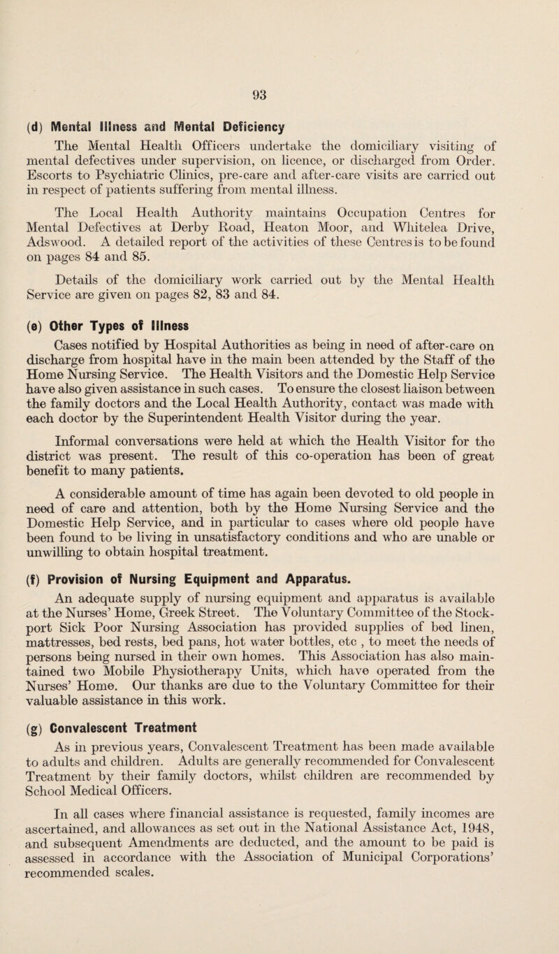 (d) SVIentai Illness and Mental Deficiency The Mental Health Officers undertake the domiciliary visiting of mental defectives under supervision, on licence, or discharged from Order. Escorts to Psychiatric Clinics, pre-care and after-care visits are carried out in respect of patients suffering from mental illness. The Local Health Authority maintains Occupation Centres for Mental Defectives at Derby Road, Heaton Moor, and Whitelea Drive, Adswood. A detailed report of the activities of these Centres is to be found on pages 84 and 85. Details of the domiciliary work carried out by the Mental Health Service are given on pages 82, 83 and 84. (e) Other Types of Illness Cases notified by Hospital Authorities as being in need of after-care on discharge from hospital have in the main been attended by the Staff of the Home Nursing Service. The Health Visitors and the Domestic Help Service have also given assistance in such cases. To ensure the closest liaison between the family doctors and the Local Health Authority, contact was made with each doctor by the Superintendent Health Visitor during the year. Informal conversations were held at which the Health Visitor for the district was present. The result of this co-operation has been of great benefit to many patients. A considerable amount of time has again been devoted to old people in need of care and attention, both by the Home Nursing Service and the Domestic Help Service, and in particular to cases where old people have been found to be living in unsatisfactory conditions and who are unable or unwilling to obtain hospital treatment. (f) Provision of Nursing Equipment and Apparatus. An adequate supply of nursing equipment and apparatus is available at the Nurses’ Home, Greek Street. The Voluntary Committee of the Stock- port Sick Poor Nursing Association has provided supplies of bed linen, mattresses, bed rests, bed pans, hot water bottles, etc , to meet the needs of persons being nursed in their own homes. This Association has also main¬ tained two Mobile Physiotherapy Units, which have operated from the Nurses’ Home. Our thanks are due to the Voluntary Committee for their valuable assistance in this work. (g) Convalescent Treatment As in previous years, Convalescent Treatment has been made available to adults and children. Adults are generally recommended for Convalescent Treatment by their family doctors, whilst children are recommended by School Medical Officers. In all cases where financial assistance is requested, family incomes are ascertained, and allowances as set out in the National Assistance Act, 1948, and subsequent Amendments are deducted, and the amount to be paid is assessed in accordance with the Association of Municipal Corporations’ recommended scales.