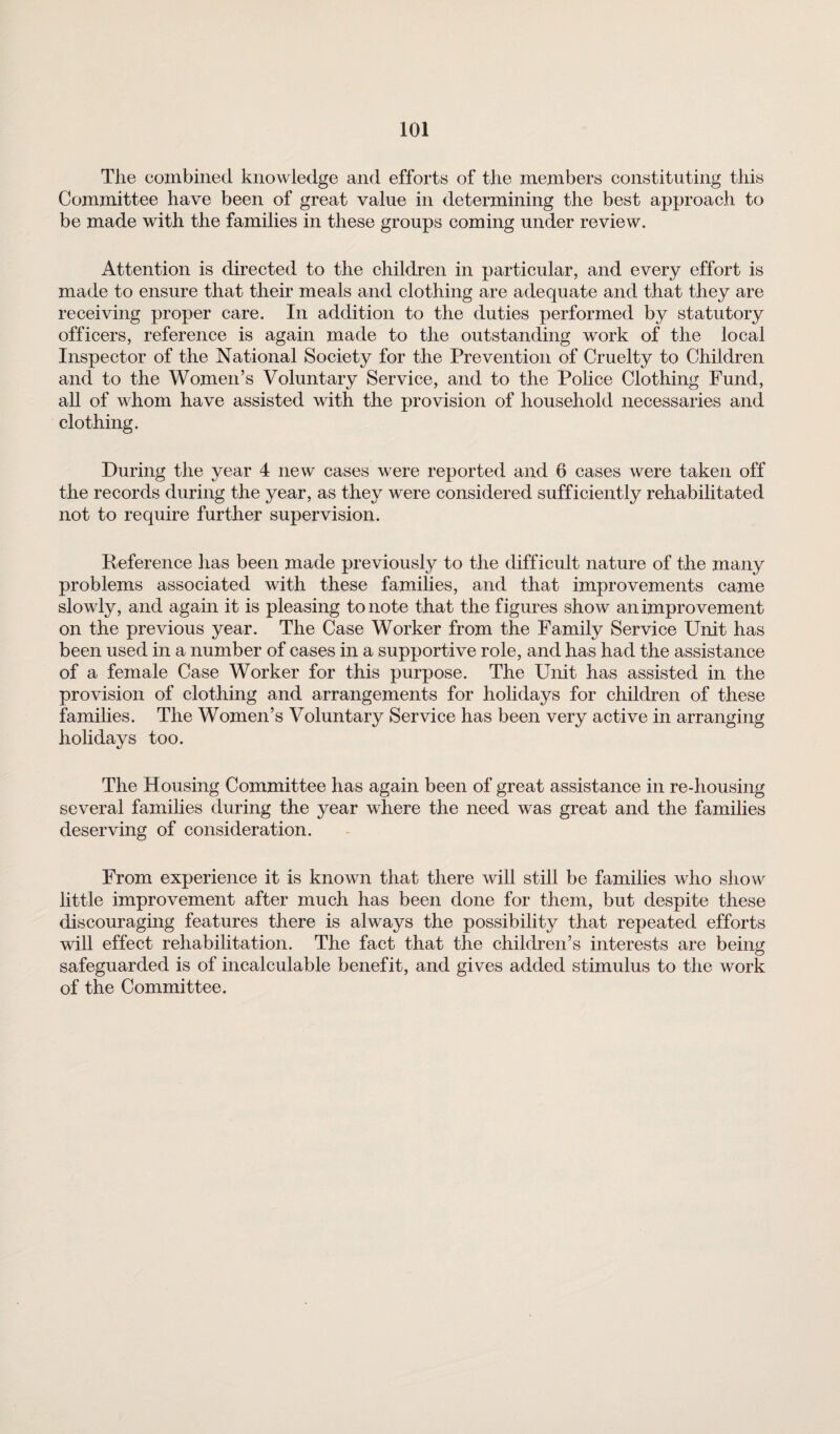 The combined knowledge and efforts of the members constituting this Committee have been of great value in determining the best approach to be made with the families in these groups coming under review. Attention is directed to the children in particular, and every effort is made to ensure that their meals and clothing are adequate and that they are receiving proper care. In addition to the duties performed by statutory officers, reference is again made to the outstanding work of the local Inspector of the National Society for the Prevention of Cruelty to Children and to the Women’s Voluntary Service, and to the Police Clothing Fund, all of whom have assisted with the provision of household necessaries and clothing. During the year 4 new cases were reported and 6 cases were taken off the records during the year, as they were considered sufficiently rehabilitated not to require further supervision. Reference has been made previously to the difficult nature of the many problems associated with these families, and that improvements came slowly, and again it is pleasing to note that the figures show an improvement on the previous year. The Case Worker from the Family Service Unit has been used in a number of cases in a supportive role, and has had the assistance of a female Case Worker for this purpose. The Unit has assisted in the provision of clothing and arrangements for holidays for children of these families. The Women’s Voluntary Service has been very active in arranging holidays too. The Housing Committee has again been of great assistance in re-housing several families during the year where the need was great and the families deserving of consideration. From experience it is known that there will still be families who show little improvement after much has been done for them, but despite these discouraging features there is always the possibility that repeated efforts will effect rehabilitation. The fact that the children’s interests are being safeguarded is of incalculable benefit, and gives added stimulus to the work of the Committee.