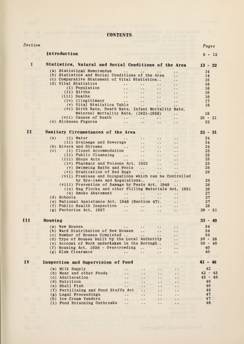 CONTENTS Pages Introduction 9-12 Statistics, Natural and Social Conditions of the Area 13 - 22 (a) Statistical Memorandum • • 14 (b) Statistics and Social Conditions of the Area • » 14 (c) Comparative Statement of Vital Statistics.. • • 15 (d) Vital Statistics • 0 16 (i) Population • 0 16 (ii) Births • « 16 (iii) Deaths 0 0 16 (iv) illegitimacy 0 • 17 (v) Vital Statistics Table 0 0 18 (vi) Birth Rate, Death Rate, Infant Mortality Rate, Maternal Mortality Rate, (1921-1958) 0 0 19 (vii) Causes of Death 0 0 20 - 21 (e) Sickness Figures 0 0 22 Sanitary Circumstances of the Area 23 - 31 (a) (i) Water 24 (ii) Drainage and Sewerage 24 (b) Rivers and Streams 24 (c) (i) Closet Accommodation 25 (ii) Public Cleansing 25 (iii) Shops Acts 25 (iv) Pharmacy and Poisons Act, 1933 25 (v) Swimming Baths and Pools 26 (vi) Eradication of Bed Bugs 26 (vii) Premises and Occupations which can be Controlled by Bye-laws and Regulations.. 26 (viii) Prevention of Damage by Pests Act, 1949 26 (ix) Rag Flocks and other Filling Materials Act, 1951 26 (x) Smoke Abatement 27 (d) Schools 27 (e) National Assistance Act, 1948 (Section 47). 27 (f) Public Health Inspection 28 (g) Factories Act, 1937 0 0 29 - 31 Housing 33 - 40 (a) New Houses 34 (b) Ward Distribution of New Houses 34 (c) Number of Houses Completed .. 35 (d) Type of Houses built by the Local Authority 36 - 38 (e) Account of Work undertaken in the Borough.. 39 - 40 (f) Housing Act, 1936 - Overcrowding .. 40 (g) Slum Clearance 40 Inspection and Supervision of Food 41-48 (a) Milk Supply 42 (b) Meat and other Foods 42 - 45 (&) Adulteration 45 - 46 (d) Nutrition 46 (e) Shell Fish 46 (f) Fertilising and Food Stuffs Act 46 (g) Legal Proceedings 47 (h) Ice Cream Vendors 47