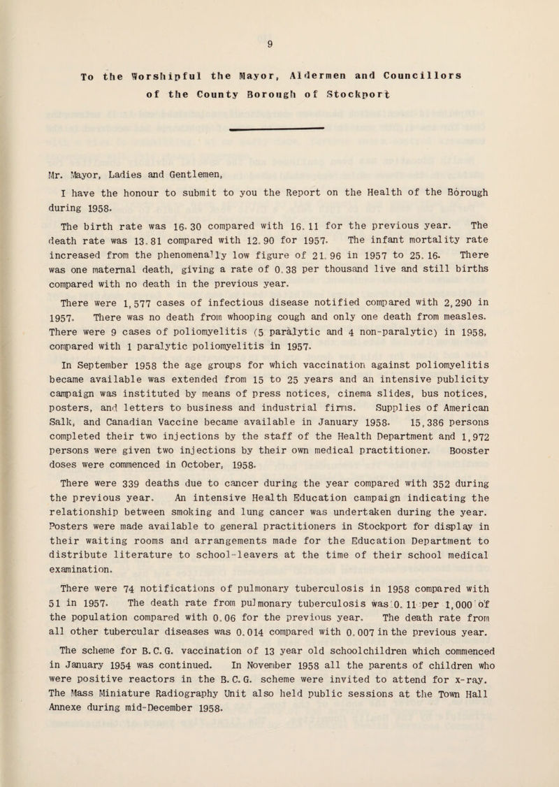 To the Worshipful the Mayor, Aldermen and Councillors of the County Borough of Stockport Mr. Mayor, Ladies and Gentlemen, I have the honour to submit to you the Report on the Health of the Borough during 1958- The birth rate was 16*30 compared with 16.11 for the previous year. The death rate was 13.81 compared with 12.90 for 1957* The infant mortality rate increased from the phenomenally low figure of 21.96 in 1957 to 25.16- There was one maternal death, giving a rate of 0.38 per thousand live and still births compared with no death in the previous year. There were l, 577 cases of infectious disease notified compared with 2,290 in 1957- There was no death from whooping cough and only one death from measles. There were 9 cases of poliomyelitis (5 paralytic and 4 non-paralytic) in 1958, compared with l paralytic poliomyelitis in 1957. In September 1958 the age groups for which vaccination against poliomyelitis became available was extended from 15 to 25 years and an intensive publicity campaign was instituted by means of press notices, cinema slides, bus notices, posters, and letters to business and industrial firms. Supplies of American Salk, and Canadian Vaccine became available in January 1958- 15,386 persons completed their two injections by the staff of the Health Department and 1,972 persons were given two injections by their own medical practitioner. Booster doses were commenced in October, 1958. There were 339 deaths due to cancer during the year compared with 352 during the previous year. An intensive Health Education campaign indicating the relationship between smoking and lung cancer was undertaken during the year. Posters were made available to general practitioners in Stockport for display in their waiting rooms and arrangements made for the Education Department to distribute literature to school-leavers at the time of their school medical examination. There were 74 notifications of pulmonary tuberculosis in 1958 compared with 51 in 1957- The death rate from pulmonary tuberculosis was 0, 11 per 1,000 of the population compared with 0.06 for the previous year. The death rate from all other tubercular diseases was 0,014 compared with 0. 007 in the previous year. The scheme for B,C, G. vaccination of 13 year old schoolchildren which commenced in January 1954 was continued. In November 1958 all the parents of children who were positive reactors in the B.C. G. scheme were invited to attend for x-ray. The Mass Miniature Radiography Unit also held public sessions at the Town Hall Annexe during mid-December 1958.