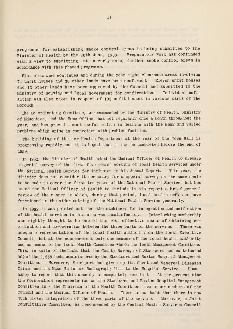 programme for establishing smoke control areas is being submitted to the Minister of Health by the 30th June, 1959* Preparatory work has continued with a view to submitting, at an early date, further smoke control areas in accordance with this phased programme. Slum clearance continues and during the year eight clearance areas involving 74 unfit houses and 30 other lands have been confirmed. Eleven unfit houses and 13 other lands have been approved by the Council and submitted to the Ministry of Housing and Local Government for confirmation. Individual unfit action was also taken in respect of 103 unfit houses in various parts of the Borough. The Co-ordinating Committee, as recommended by the Ministry of Health, Ministry of Education, and the Home Office, has met regularly once a month throughout the year, and has proved a most useful medium in dealing with the many and varied problems which arise in connection with problem families. The building of the new Health Department at the rear of the Town Hall is progressing rapidly and it is hoped that it may be completed before the end of 1959. In 1952, the Minister of Health asked the Medical Officer of Health to prepare a special survey of the first five years' working of local health services under the National Health Service for inclusion in his Annual Report. This year, the Minister does not consider it necessary for a special survey on the same scale to be made to cover the first ten years of the National Health Service, but has asked the Medical Officer of Health to include in his report a brief general review of the manner in which, during that period, local health services have functioned in the wider setting of the National Health Service generally. In 1952 it was pointed out that the machinery for integration and unification of the health services in this area was unsatisfactory. Interlocking membership was rightly thought to be one of the most effective means of obtaining co¬ ordination and co-operation between the three parts of the service. There was adequate representation of the local health authority on the local Executive Council, but at the commencement only one member of the local health authority and no member of the local Health Committee was on the local Management Committee. This, in spite of thefact that the County Borough of Stockport had contributed 902 of the 1,558 beds administered by the Stockport and Buxton Hospital Management Committee. Moreover, Stockport had given up its Chest and Venereal Diseases Clinic and its Mass Miniature Radiography Unit to the Hospital Service. I am happy to report that this anomoly is completely remedied. At the present time the Corporation representation on the Stockport and Buxton Hospital Management Committee is - the Chairman of the Health Committee, two other members of the Council and the Medical Officer of Health. There is no doubt that there is now much closer integration of the three parts of the service. Moreover, a Joint Consultative Committee, as recommended by the Central Health Services Council