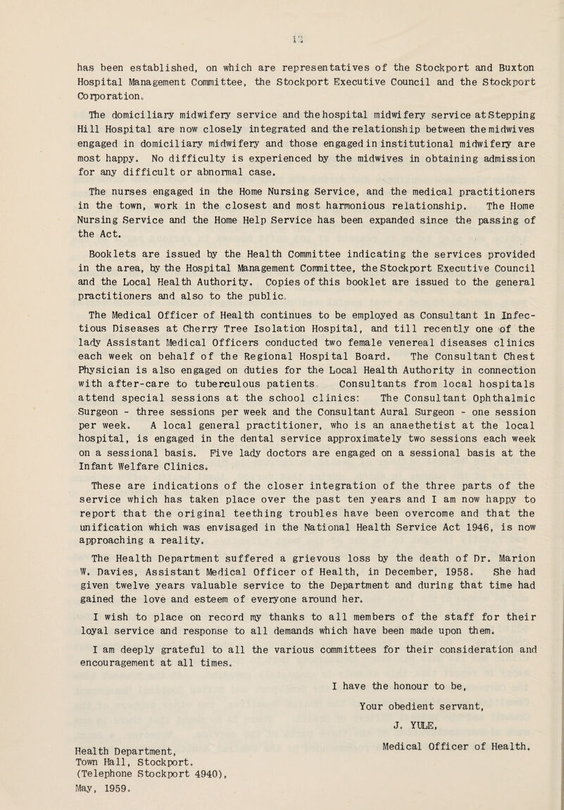 Hospital Management Committee, the Stockport Executive Council and the Stockport Corporation, The domiciliary midwifery service and the hospital midwifery service at Stepping Hill Hospital are now closely integrated and the relationship between themidwives engaged in domiciliary midwifery and those engaged in institutional midwifery are most happy. No difficulty is experienced by the midwives in obtaining admission for any difficult or abnormal case. The nurses engaged in the Home Nursing Service, and the medical practitioners in the town, work in the closest and most harmonious relationship. The Home Nursing Service and the Home Help Service has been expanded since the passing of the Act. Booklets are issued by the Health Committee indicating the services provided in the area, by the Hospital Management Committee, the Stockport Executive Council and the Local Health Authority, Copies of this booklet are issued to the general practitioners and also to the public,. The Medical Officer of Health continues to be employed as Consultant in Infec¬ tious Diseases at Cherry Tree Isolation Hospital, and till recently one ;of the lady Assistant Medical Officers conducted two female venereal diseases clinics each week on behalf of the Regional Hospital Board. The Consultant Chest Physician is also engaged on duties for the Local Health Authority in connection with after-care to tuberculous patients. Consultants from local hospitals attend special sessions at the school clinics: The Consultant Ophthalmic Surgeon - three sessions per week and the Consultant Aural Surgeon - one session per week, A local general practitioner, who is an anaethetist at the local hospital, is engaged in the dental service approximately two sessions each week on a sessional basis. Five lady doctors are engaged on a sessional basis at the Infant Welfare Clinics. These are indications of the closer integration of the three parts of the service which has taken place over the past ten years and I am now happy to report that the original teething troubles have been overcome and that the unification which was envisaged in the National Health Service Act 1946, is now approaching a reality. The Health Department suffered a grievous loss by the death of Dr. Marion W. Davies, Assistant Medical Officer of Health, in December, 1958, She had given twelve years valuable service to the Department and during that time had gained the love and esteem of everyone around her. I wish to place on record my thanks to all members of the staff for their loyal service and response to all demands which have been made upon them. I am deeply grateful to all the various committees for their consideration and encouragement at all times. Health Department, Town Hall, Stockport. (Telephone Stockport 4940), May, 1959. I have the honour to be, Your obedient servant, J, YULE, Medical Officer of Health.