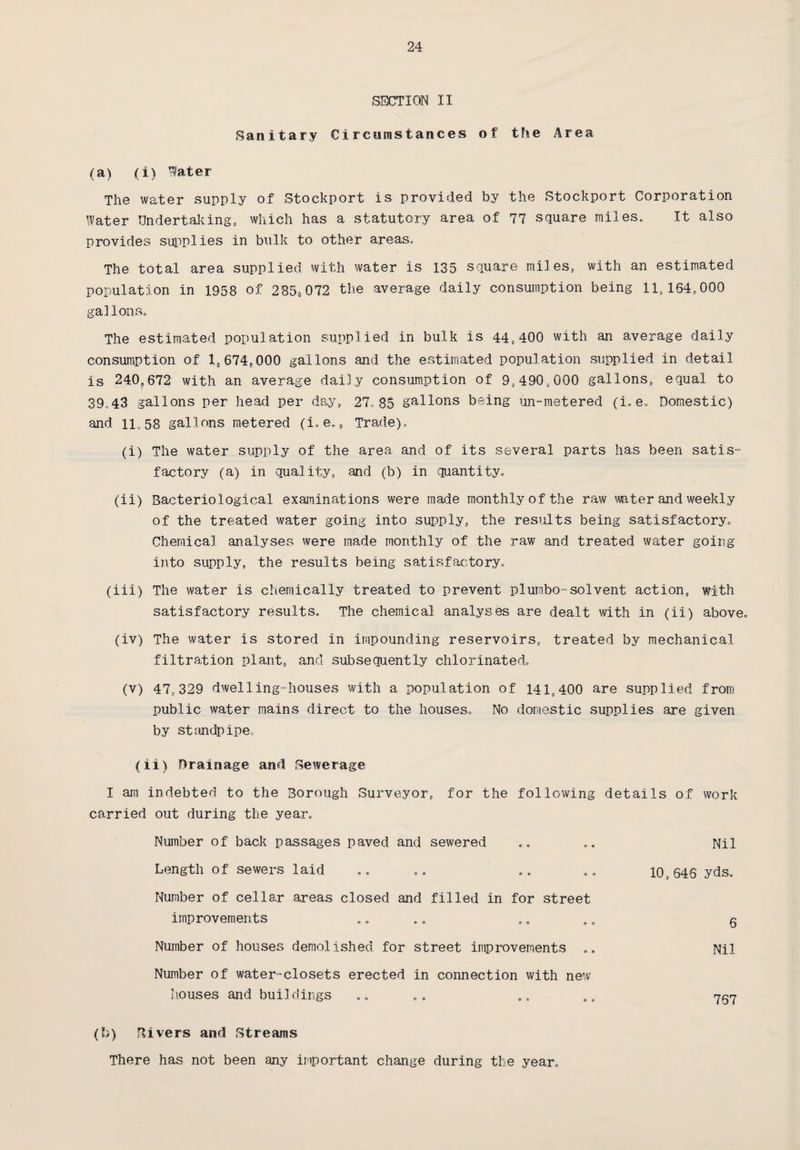 SECTION II Sanitary Circumstances of the Area (a) (i) Water The water supply of Stockport is provided by the Stockport Corporation Water Undertaking, which has a statutory area of 77 square miles. It also provides supplies in bulk to other areas. The total area supplied with water is 135 square miles, with an estimated population in 1958 of 2858072 the average daily consumption being 11,164,000 galIons. The estimated population supplied in bulk is 44,400 with an average daily consumption of l#674,000 gallons and the estimated population supplied in detail is 240,672 with an average daily consumption of 9,490,000 gallons, equal to 39.43 gallons per head per day, 27,85 gallons being un-metered (i,e. Domestic) and 1L58 gallons metered (i.e., Trade). (i) The water supply of the area and of its several parts has been satis¬ factory (a) in quality, and (b) in quantity. (ii) Bacteriological examinations were made monthly of the raw mter and weekly of the treated water going into supply, the results being satisfactory. Chemical analyses were made monthly of the raw and treated water going into supply, the results being satisfactory. (iii) The water is chemically treated to prevent piumbo-solvent action, with satisfactory results. The chemical analyses are dealt with in (ii) above. (iv) The water is stored in impounding reservoirs, treated by mechanical filtration plant, and subsequently chlorinated. (v) 47,329 dwelling-houses with a population of 141,400 are supplied from public water mains direct to the houses. No domestic supplies are given by standpipe. (ii) Drainage and Sewerage I am indebted to the Borough Surveyor, for the following details of work carried out during the year. Number of back passages paved and sewered Length of sewers laid Number of cellar areas closed and filled in for street 10, 646 yds. Nil improvements 6 Number of houses demolished for street improvements Number of water-closets erected in connection with new Nil houses and buildings 767 (b) Rivers and Streams There has not been any important change during the year.