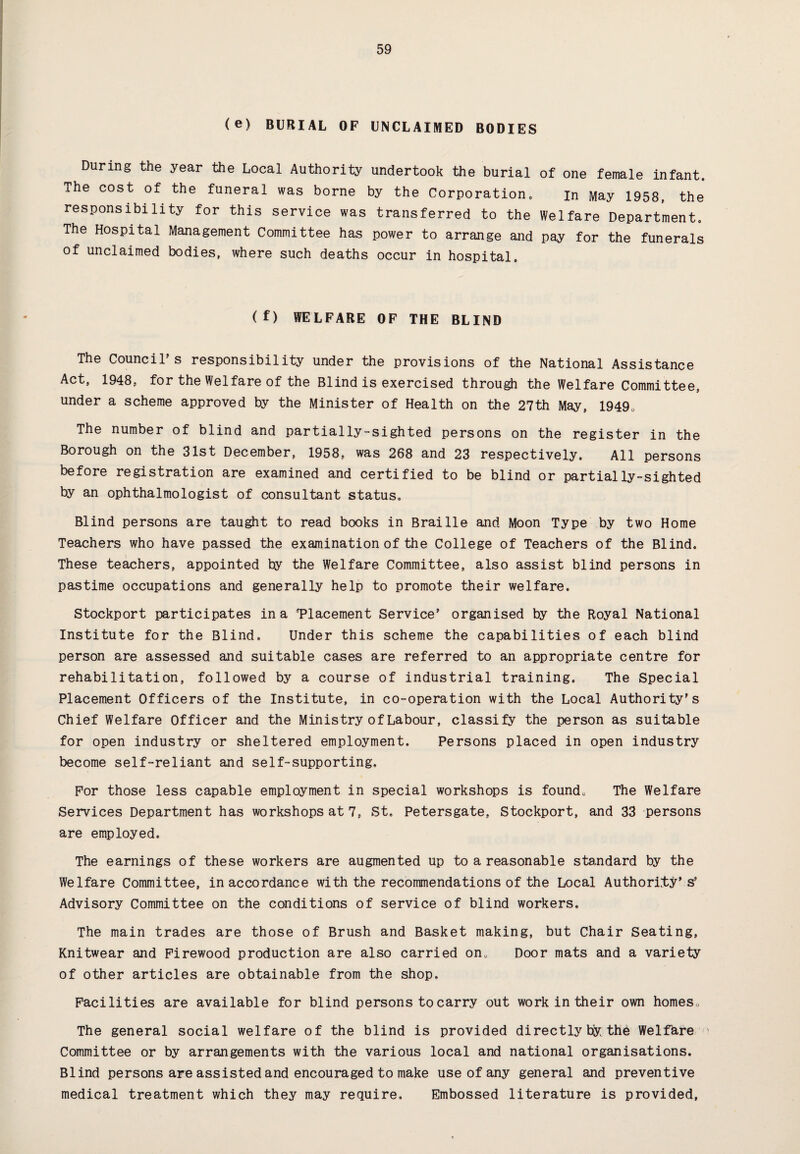 (e) BURIAL OF UNCLAIMED BODIES During the year the Local Authority undertook the burial of one female infant. The cost of the funeral was borne by the Corporation. in May 1958, the responsibility for this service was transferred to the Welfare Department. The Hospital Management Committee has power to arrange and pay for the funerals of unclaimed bodies, where such deaths occur in hospital. (f) WELFARE OF THE BLIND The Council's responsibility under the provisions of the National Assistance Act, 1948, for the Welfare of the Blind is exercised through the Welfare Committee, under a scheme approved by the Minister of Health on the 27th May, 19490 The number of blind and partially-sighted persons on the register in the Borough on the 31st December, 1958, was 268 and 23 respectively. All persons before registration are examined and certified to be blind or partially-sighted by an ophthalmologist of consultant status. Blind persons are taught to read books in Braille and Moon Type by two Home Teachers who have passed the examination of the College of Teachers of the Blind. These teachers, appointed hy the Welfare Committee, also assist blind persons in pastime occupations and generally help to promote their welfare. Stockport participates in a Placement Service' organised by the Royal National Institute for the Blind, Under this scheme the capabilities of each blind person are assessed and suitable cases are referred to an appropriate centre for rehabilitation, followed by a course of industrial training. The Special Placement Officers of the Institute, in co-operation with the Local Authority’s Chief Welfare Officer and the Ministry of Labour, classify the person as suitable for open industry or sheltered employment. Persons placed in open industry become self-reliant and self-supporting. For those less capable employment in special workshops is found. The Welfare Services Department has workshops at 7, St. Petersgate, Stockport, and 33 persons are employed. The earnings of these workers are augmented up to a reasonable standard by the Welfare Committee, in accordance with the recommendations of the Local Authority' s' Advisory Committee on the conditions of service of blind workers. The main trades are those of Brush and Basket making, but Chair Seating, Knitwear and Firewood production are also carried on. Door mats and a variety of other articles are obtainable from the shop. Facilities are available for blind persons to carry out work in their own homes. The general social welfare of the blind is provided directly by the Welfare Committee or by arrangements with the various local and national organisations. Blind persons are assisted and encouraged to make use of any general and preventive medical treatment which they may require. Embossed literature is provided,