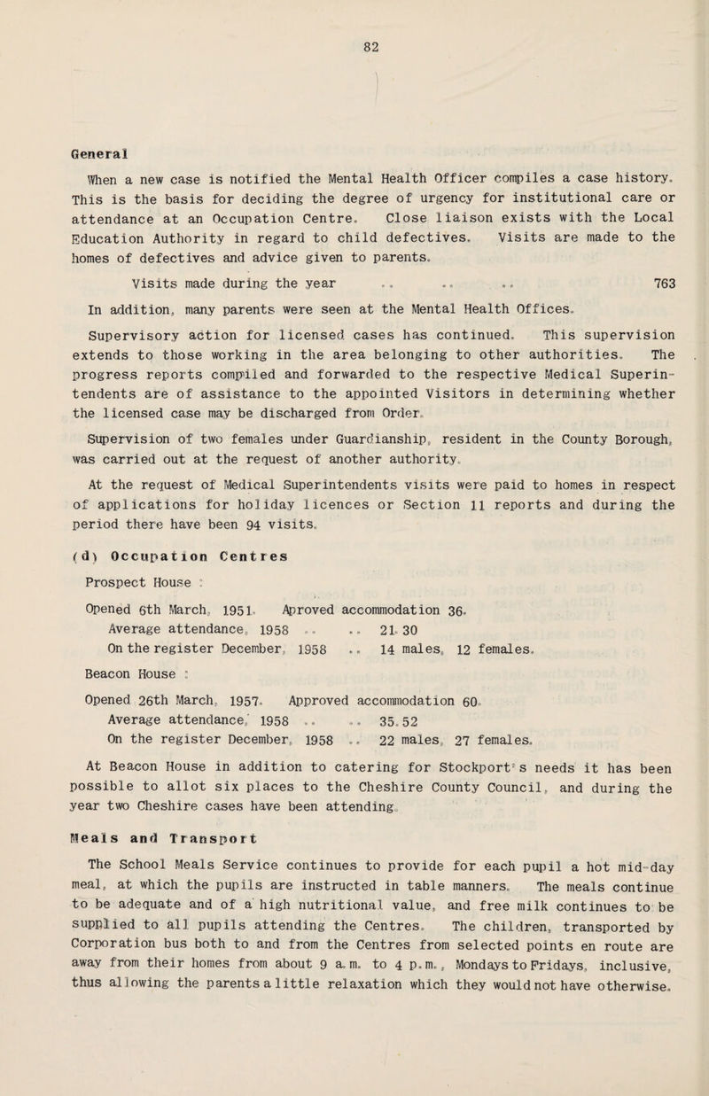 General Mien a new case is notified the Mental Health Officer compiles a case history,, This is the basis for deciding the degree of urgency for institutional care or attendance at an Occupation Centre, Close liaison exists with the Local Education Authority in regard to child defectives. Visits are made to the homes of defectives and advice given to parents. Visits made during the year .. .. . .. 763 In addition, many parents were seen at the Mental Health Offices, Supervisory action for licensed cases has continued. This supervision extends to those working in the area belonging to other authorities. The progress reports compiled and forwarded to the respective Medical Superin¬ tendents are of assistance to the appointed Visitors in determining whether the licensed case may be discharged from Order, Supervision of two females under Guardianship, resident in the County Borough, was carried out at the request of another authority. At the request of Medical Superintendents visits were paid to homes in respect of applications for holiday licences or Section ll reports and during the period there have been 94 visits, (d) Occupation Centres Prospect House : \, Opened 6th March, 1951® Aproved accommodation 36® Average attendance, 1958 .. .. 21.30 On the register December, 1958 .. 14 males, 12 females. Beacon House : Opened 26th March, 1957® Approved accommodation 60 Average attendance,' 1958 .. .. 35,52 On the register December, 1958 .. 22 males, 27 females. At Beacon House in addition to catering for Stockport*s needs it has been possible to allot six places to the Cheshire County Council, and during the year two Cheshire cases have been attending. Meals and Transport The School Meals Service continues to provide for each pupil a hot mid-day meal„ at which the pupils are instructed in table manners. The meals continue to be adequate and of a high nutritional, value, and free milk continues to be supplied to all pupils attending the Centres, The children, transported by Corporation bus both to and from the Centres from selected points en route are away from their homes from about 9 a, m. to 4 p.m., Mondays to Fridays, inclusive, thus al lowing the parents a little relaxation which they would not have otherwise.