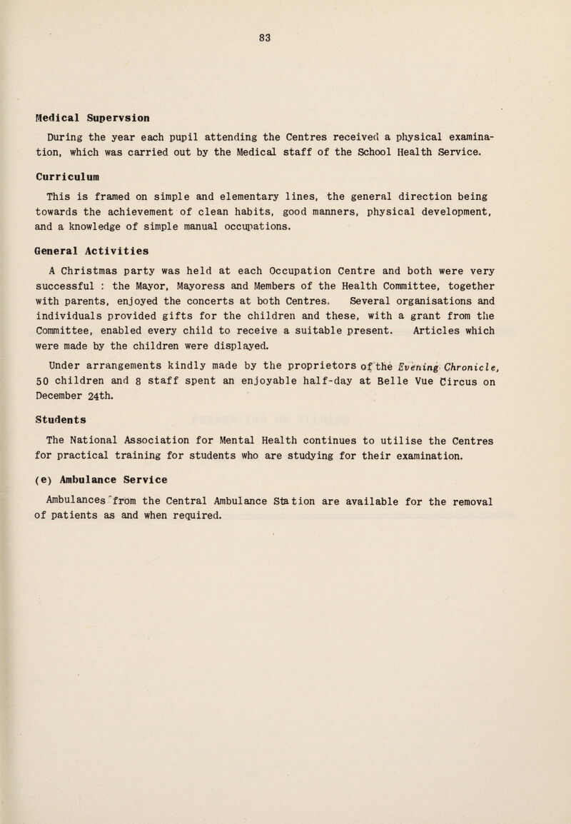 Medical Stipervsion During the year each pupil attending the Centres received a physical examina¬ tion, which was carried out by the Medical staff of the School Health Service. Curriculum This is framed on simple and elementary lines, the general direction being towards the achievement of clean habits, good manners, physical development, and a knowledge of simple manual occupations. General Activities A Christmas party was held at each Occupation Centre and both were very successful : the Mayor, Mayoress and Members of the Health Committee, together with parents, enjoyed the concerts at both Centres. Several organisations and individuals provided gifts for the children and these, with a grant from the Committee, enabled every child to receive a suitable present. Articles which were made by the children were displayed. Under arrangements kindly made by the proprietors of the Evening Chronicle, 50 children and 8 staff spent an enjoyable half-day at Belle Vue Circus on December 24th. Students The National Association for Mental Health continues to utilise the Centres for practical training for students who are studying for their examination. (e) Ambulance Service Ambulances'from the Central Ambulance Station are available for the removal of patients as and when required.