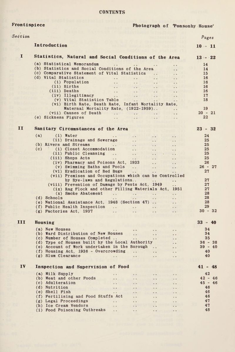 CONTENTS Frontispiece Photograph of ‘Ponsonhy House3 Section Introduction Pages 10 - 11 StatisticSp Natural and Social Conditions of the Area (a) Statistical Memorandum (b) Statistics and Social Conditions of the Area (c) Comparative Statement of Vital Statistics (d) Vital Statistics (i) Population (11) Births a® 00 00 0© (iii) Deaths (iv) Illegitimacy (v) Vital Statistics Table (vi) Birth Rate, Death Rate, Infant Mortality Rate, Maternal Mortality Rate, (1922°1959)„. (vii) Causes of Death (e) Sickness Figures 13 - 22 14 14 15 16 16 16 16 17 18 19 20 - 21 22 II Sanitary Circumstances of the Area 23 ° 32 (a) (i) Water .. 00 ,„ .„ 24 (ii) Drainage and Sewerage D„ 00 25 (b) Rivers and Streams 00 00 25 (c) 1 (i) Closet Accommodation 0„ 00 „= 25 (ii) Public Cleansing „» 0„ 25 (iii) Shops Acts „. »„ o« 00 25 (iv) Pharmacy and Poisons Act, 1933 „, 26 (v) Swimming Baths and Pools 00 . . 26 - 27 (vi) Eradication of Bed Bugs .. „„ 27 (vii) Premises and Occupations which can be Controlled by Bye-laws and Regulations„. .. .. 27 (viii) Prevention of Damage by Pests Act, 1949 „ „ 27 (ix) Rag Flock and other Filling Materials Act, 1951 27 (x) Smoke Abatement «„ „„ 28 (d) Schools 0c 00 00 00 28 (e) National Assistance Act, 1948 (Section 47) 00 00 28 (f) Public Health Inspection Oo 00 ». „■» 29 (g) Factories Act, 1937 00 00 0= 00 30 = 32 III Housing (a) New Houses (b) Ward Distribution of New Houses (c) Number of Houses Completed „„ (d) Type of Houses built by the Local Authority (e) Account of Work undertaken in the Borough (f) Housing Act, 1936 - Overcrowding (g) Slum Clearance 33 - 40 34 34 35 36 - 38 39 - 40 40 40 IV Inspection and Supervision of Food (a) Milk Supply (b) Meat and other Foods (c) Adulteration (d) Nutrition (e) Shell Fish (f) Fertilising and Food Stuffs Act (g) Legal Proceedings (h) Ice Cream Vendors (i) Food Poisoning Outbreaks 41 - 48 42 42 - 46 45 - 46 46 46 46 47 47 48