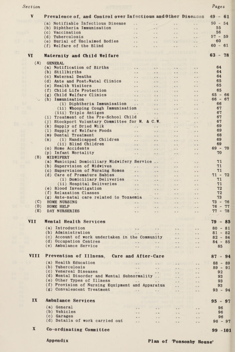 Section Pages Prevalence of, and Control over Infectious and Other Diseases 49'- 61 (a) Notifiable Infectious Disease B 0 * „« 50 = 54 (b) Diphtheria Immunisation 0* 0 „ 0 * „ „ 55 (c) Vaccination <,» BO °o 56 (d) Tuberculosis o. «,«, *.. 57 ° 59 (e) Burial of Unclaimed Bodies „ o & oo oo 60 (f) Welfare of the Blind o0 0o 00 60 = 61 VI Maternity and Child Welfare (A) GENERAL (B) (C) (D) (E) (a) (b) (c) (d) (e) (f) (g) (h) (i) (j) (k) (l) (m> (n) (o) (p) (b) (c) (d) (e) (f) (g) Notification of Births Stillbirths Maternal Deaths Ante and PostrNatal Clinics Health Visitors Child Life Protection Child Welfare Clinics Immunisation (i) Diphtheria Immunisation (ii) Whooping Cough Immunisation (iii) Triple Antigen Treatment of the Pre-School Child Stockport Voluntary Committee for Ma & C0W0 Supply of Dried Milk Supply of Welfare Poods Dental Treatment (I) Handicapped Children (ii) Blind Children Home Accidents Infant Mortality MIDWIFERY (a) Municipal Domiciliary Midwifery Service <,<> Supervision of Midwives Supervision of Nursing Homes Care of Premature Babies (i) Domiciliary Deliveries (ii) Hospital Deliveries Blood Investigation Relaxation Classes Ante-natal care related to Toxaemia HOME NURSING HOME HELP DAY NURSERIES o o o o 63 - 78 64 64 64 65 65 65 65 - 66 66 - 67 66 67 67 67 67 69 69 68 69 69 69 - 70 70 71 71 71 71 - 72 71 71 72 72 73 73 - 76 76 - 77 77 - 78 VII Mental Health Services (a) Introduction (b) Administration (c) Account of work undertaken (d) Occupation Centres (e) Ambulance Service in the Community 79 - 85 80-81 81 - 82 82 = 84 84 - 85 85 VIII Prevention of Illness, Care and After-Care (a) Health Education (b) Tuberculosis (e) Venereal Diseases (d) Mental Disorder and Mental Subnormality co (e) Other Types of Illness (f) Provision of Nursing Equipment and Apparatus (g) Convalescent Treatment 87 - 94 88 - 89 89 - 91 92 93 93 93 93 - 94 IX Ambulance Services (a) General (b) Vehicles (c) Garages (d) Details of work carried out 95 - 97 96 96 96 96 - 97 Co-ordinating Committee 99 -101 Appendix Plan of 8Ponsonby House9