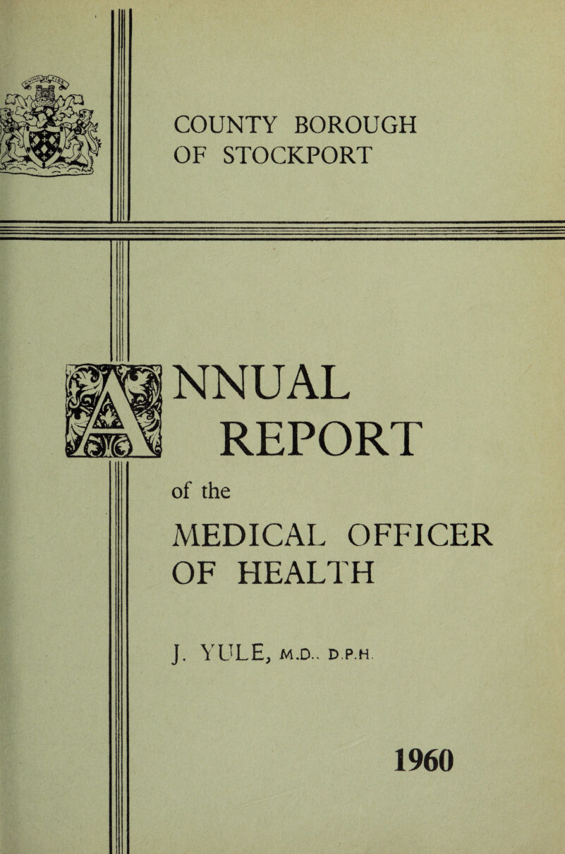 COUNTY BOROUGH OF STOCKPORT NNUAL REPORT of the MEDICAL OFFICER OF HEALTH J. YULE, M.D.. D.P.H. 1960