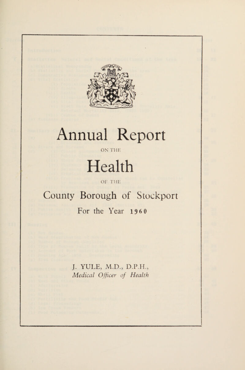 Annual Report ON THE Health OF THE County Borough of Stockport For the Year i9 6 0 J. YULE, M.D., D.P.H., Medical Officer of Health