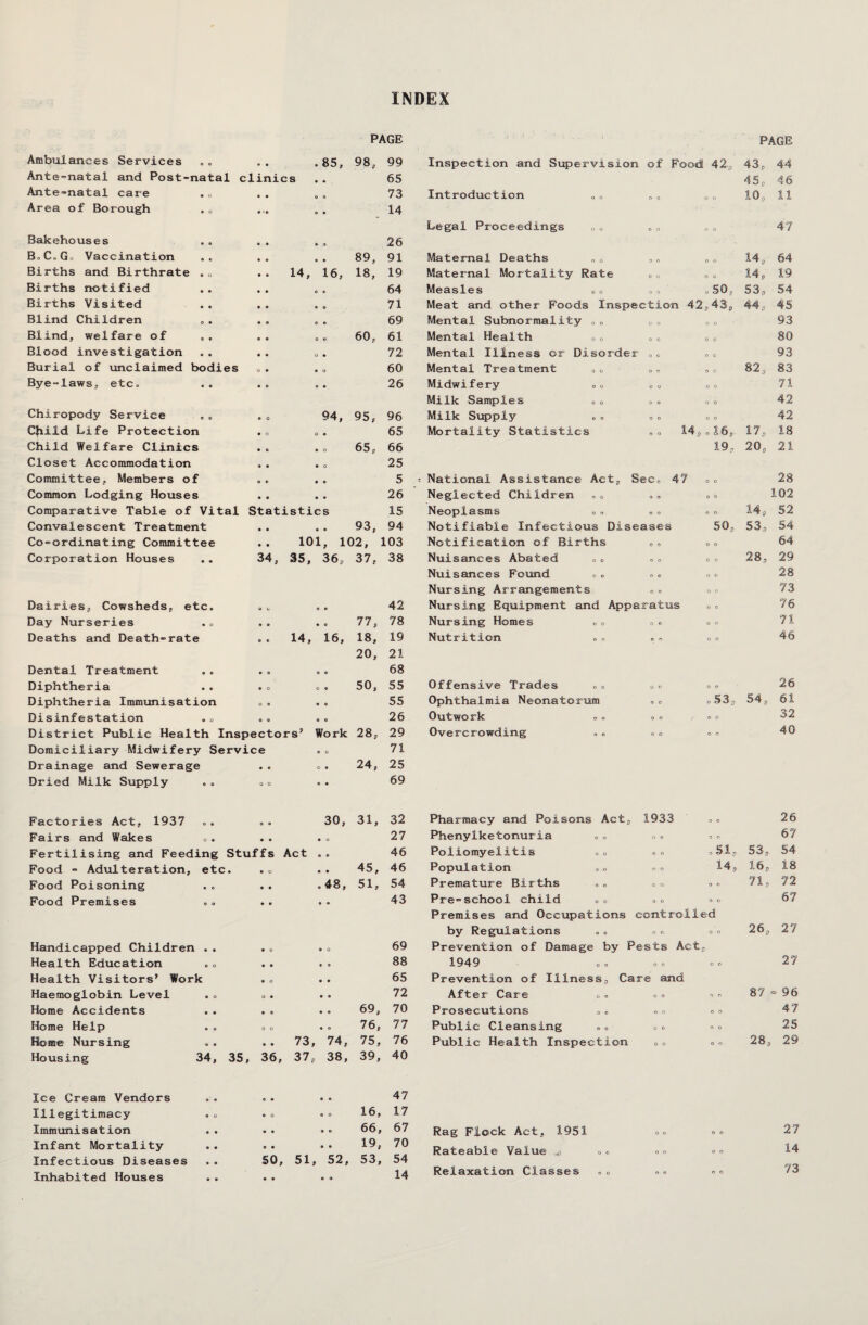 INDEX PAGE Ambulances Services <* • . 85, 98, 99 Ante-natal and Post-natal clinics 65 Ante-natal care • • 0 0 73 Area of Borough • *• 9 0 . 14 Bakehouses « » 0 9 26 BoC«Go Vaccination • • • 0 89, 91 Births and Birthrate . 0 • ¥ 14, 16, 18, 19 Births notified • « c e 64 Births Visited • 0 0 0 71 Blind Children 0 O C 0 69 Blind, welfare of 0 0 0 0 Ci O VO 61 Blood investigation 0 « O 0 72 Burial of unclaimed bodies O 0 0 o 60 Bye-laws, etc. 0 0 0 0 26 Chiropody Service 0 0 94, 95, 96 Cfiiid Life Protection • o O 0 65 Child Welfare Clinics 0 0 0 O 65, 66 Closet Accommodation 0 0 0 o 25 Committee, Members of O e 0 0 5 Common Lodging Houses 0 0 0 0 26 Comparative Table of Vital Statistics 15 Convalescent Treatment 0 0 0 O 93, 94 Co-ordinating Committee 0 0 101, 102, 103 Corporation Houses 34, 35, 36, 37, 38 Dairies, Cowsheds, etc. e o O 0 42 Day Nurseries 0 0 0 o 77, 78 Deaths and Death-rate . . 14, 16, 18, 19 20, 21 Dental Treatment 0 a o o 68 Diphtheria 0 c o © 50, 55 Diphtheria Immunisation O 0 0 0 55 Disinfestation o o 0 © 26 District Public Health Inspectors’ Work 28, 29 Domiciliary Midwifery Service 0 o 71 Drainage and Sewerage 0 0 O 0 24, 25 Dried Milk Supply o o 0 0 69 PAGE Inspection and Supervision of Food 42-, 43, 44 45, 46 Introduction O 0 o o 10, 11 Legal Proceedings 0. o o n o 47 Maternal Deaths ,0 o o 14, 64 Maternal Mortality Rate o o a o 14, 19 Measles O 0 .SO, 53, 54 Meat and other Floods Inspection 42 ,43, 44, 45 Mental Subnormality 0. o o o o 93 Mental Health „0 O 0 o o 80 Mental Illness or Disorder o o O 0 93 Mental Treatment o n 82, 83 Midwifery 0 o 0 0 o o 71 Milk Samples » . o o o o 42 Milk Supply O 0 O 0 42 Mortality Statistics o . 14, .16, 17, 18 19, 20, 21 National Assistance Act, Sec, 47 o o 28 Neglected Children o o o b 102 Neoplasms o o O O 14, 52 Notifiable Infectious Diseases 50, 53, 54 Notification of Births o o o o 64 Nuisances Abated o 0 9 O o o 2 8 7 29 Nuisances Found o o o o 28 Nursing Arrangements O 0 o o 73 Nursing Equipment and Apparatus o o 76 Nursing Homes o o o o 71 Nutrition o n o o 46 Offensive Trades o o 26 Ophthalmia Neonatorum •5 o o53, 54, 61 Outwork o o , .. 32 Overcrowding .« o o 40 Factories Act, 1937 . . . 30, 31, 32 Fairs and Wakes . . . . . <> 27 Fertilising and Feeding Stuffs Act . . 46 Food - Adulteration, etc. . . . . 45, 46 Food Poisoning Food Premises Handicapped Children . . Health Education Health Visitors’ Work Haemoglobin Level .« Home Accidents Home Help . - Home Nursing Housing 34, lee Cream Vendors Illegitimacy Immunisation Infant Mortality Infectious Diseases Inhabited Houses 0 0 .48, 51, 54 0 0 43 0 o 0 o 69 0 0 0 0 88 0 o 0 0 65 O 0 0 0 72 0 0 0 o 69, 70 o o 0 o 76, 77 0 0 73, 74, 75, 76 36, 37, 38, 39, 40 0 0 0 O 47 © o O 0 16, 17 0 0 0 © 66, 67 O 0 0 O 19, 70 50, 51, 52, 53, 54 © © © 9 14 Pharmacy and Poisons Act, 1933 o o 26 Phenylketonuria o o o o o o 67 Poliomyelitis O 0 o o o 51- 53, 54 Population o o o o 14, , 16, 18 Premature Births o o o o O 0 71, 72 Pre-school child o o o o o o 67 Premises and Oceupat ions controlled by Regulations o o o o. o o 26, 27 Prevention of Damage by Pests Act, 1949 o o O 0 o o 27 Prevention of Ilines s, Care and After Care o o o . O O 87 = 96 Prosecutions o o n n o o 47 Public Cleansing o o O o o o 25 Public Health Inspection o o o o 28, 29 Rag Flock Act, 1951 o o o o 27 Rateable Value .> o n o o 14 Relaxation Classes o o o o 73
