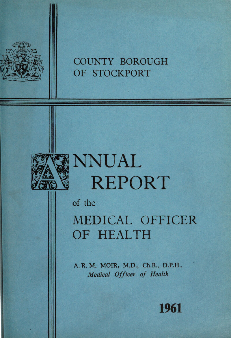 COUNTY BOROUGH OF STOCKPORT NNUAL REPORT of the MEDICAL OFFICER OF HEALTH A.R.M. MOIR, M.D., Ch.B., D.P.H., Medical Officer of Health 1961
