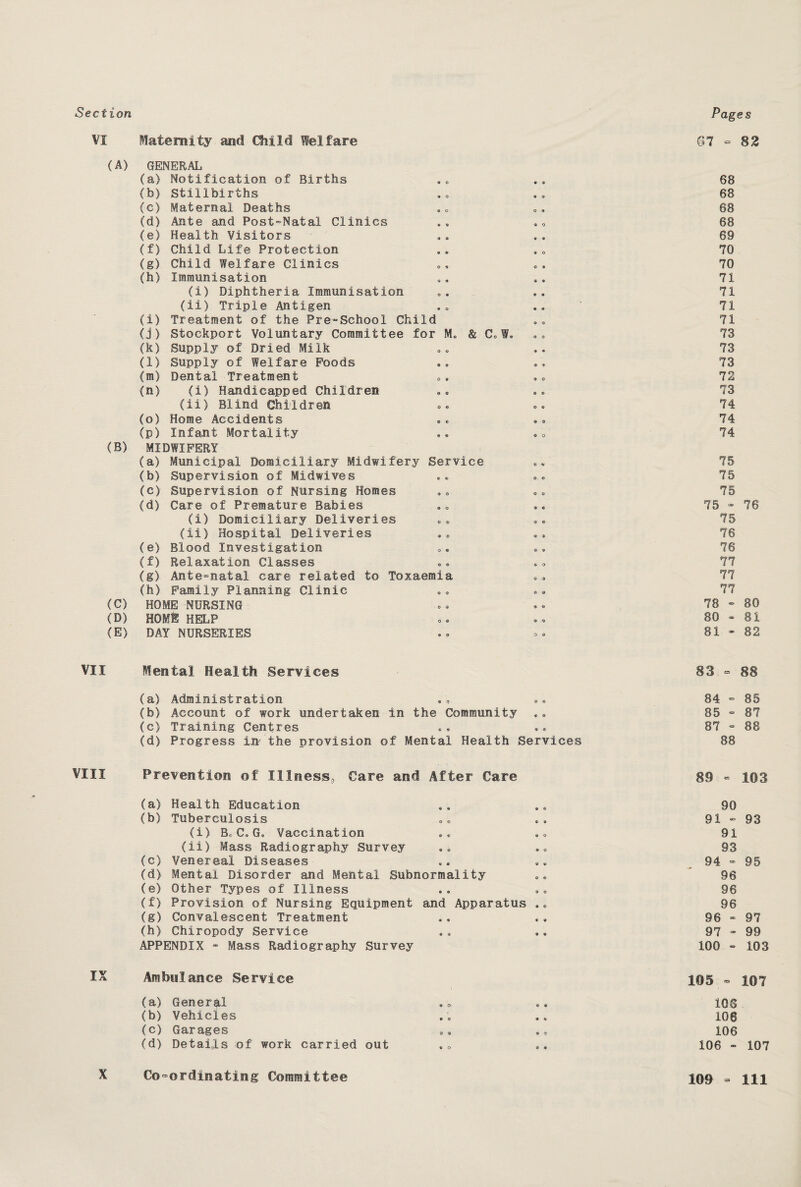 Sect (A) (B) (C) (D) (E) VII VIII ■ v . Sk Maternity and Child Welfare 67 ■= 82 GENERAL (a) Notification of Births « O 68 (b) Stillbirths » 0 68 (c) Maternal Deaths © O 68 (d) Ante and Post-Natal Clinics a o 68 (e) Health Visitors 69 (f) Child Life Protection 9 o 70 (g) Child Welfare Clinics O 9 O 9 70 (h) Immunisation 71 (i) Diphtheria Immunisation 71 (ii) Triple Antigen 71 (i) Treatment of the Pre-School Child © © 71 (j) Stockport Voluntary Committee for M. & C,f« 73 (k) Supply of Dried Milk O O 73 (1) Supply of Welfare Poods © © 73 (m) Dental Treatment O * 72 (n) (i) Handicapped Children © © 73 (ii) Blind Children 0 © 74 (o) Home Accidents © © 74 (p) Infant Mortality © © © o 74 MIDWIFERY (a) Municipal Domiciliary Midwifery Service © © 75 (b) Supervision of Midwives © © © © 75 (c) Supervision of Nursing Homes 0 © o © 75 (d) Care of Premature Babies © o 9 « 75 - 76 (i) Domiciliary Deliveries 0 © © © 75 (ii) Hospital Deliveries © © 0 « 76 (e) Blood Investigation © © © © 76 (f) Relaxation Classes © © 6i O 77 (g) Ante-natal care related to Toxaemia © >9 77 (h) Family Planning Clinic © © 0 © 77 HOME NURSING 0 © 0 © 78 - 80 HOME HELP 0 © © © 80 - 81 DAY NURSERIES © © 0 © 81 - 82 Mental Health Services 83 - 88 (a) Administration © © • © © 84 - 85 (b) Account of work undertaken in the Community e © 85 - 87 (c) Training Centres © e © ® 87 - 88 (d) Progress In-- the provision of Mental Health Services 88 Prevention of Illness, Care and After Care 89 - 103 (a) Health Education © 9 a a 90 (b) Tuberculosis © O © 9 91 - 93 (i> B, C» G„ Vaccination © © a o 91 (ii) Mass Radiography Survey © © © o 93 (c) Venereal Diseases © © 9 a 94 * 95 (d) Mental Disorder and Mental Subnormality o © 96 (e) Other Types of Illness © 9 a o 96 (f) Provision of Nursing Equipment and Apparatus 9 © 96 (g) Convalescent Treatment © 9 9 9 96 - 97 (h) Chiropody Service 9 © 9 9 97 - 99 APPENDIX - Mass Radiography Survey 100 - 103 Ambulance Service 105 - 107 (a) General © O' © © 108 (b) Vehicles e © a « 106 (c) Garages © © 9 <2 106 (d) Details of work carried out * o © 9 106 - 107 X Co-ordinating Committee 109 - 111