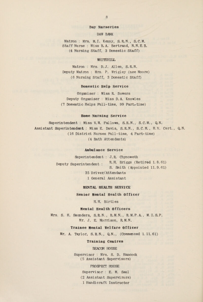 Day Nurseries DAW BANK Matron : Mrs, M. I. Kenny, Se R» N0, S, C.M, Staff Nurse : Miss B. A, Bertrand, N.N.E.B. (4 Nursing Staff, 3 Domestic Staff) WHXTEHILL Matron : Mrs0 D»J> Allen, S»R«N„ Deputy Matron : Mrs. Pa Wrigley (nee Moore) (6 Nursing Staff, 3 Domestic Staff) Domestic Help Service Organiser : Miss R, Bowers Deputy Organiser : Miss D.A, Knowles (7 Domestic Helps Full-time, 99 Part-time) Home Nursing Service Superintendent : Miss VaM* Fallows, S, R.N., S<,C.M., Q^N, Assistant Superintendent Miss E, Davis, S^R.N., S.CoM., H0Va Cert0, Q.N. (16 District Nurses Full-time, 4 Part-time) (4 Bath Attendants) Ambulance Service Superintendent : JSR„ Chynoweth Deputy Superintendent : RsHe Briggs (Retired L8.61) S* Smith (Appointed llo 90 61) 35 Driver/Attendants 1 General Assistant MENTAL HEALTH SERVICE Senior Mental Health Officer H« H„ Birtles Mental Health Officers Mrs. S0 H. Saunders, SoR.N., ReM.Ns, R0M*P0Ae9 M0IsSeP9 Mre J. E» Morrison, R.M.N. Trainee Mental Welfare Officer Mr, A. Taylor, S.RoN., Q«N«, (Commenced L1L61) Training Centres BEACON HOUSE Supervisor : Mrs« S„ D, Hancock (5 Assistant Supervisors) PROSPECT HOUSE Supervisor : E„ M, Saul (2 Assistant Supervirors) 1 Handicraft Instructor