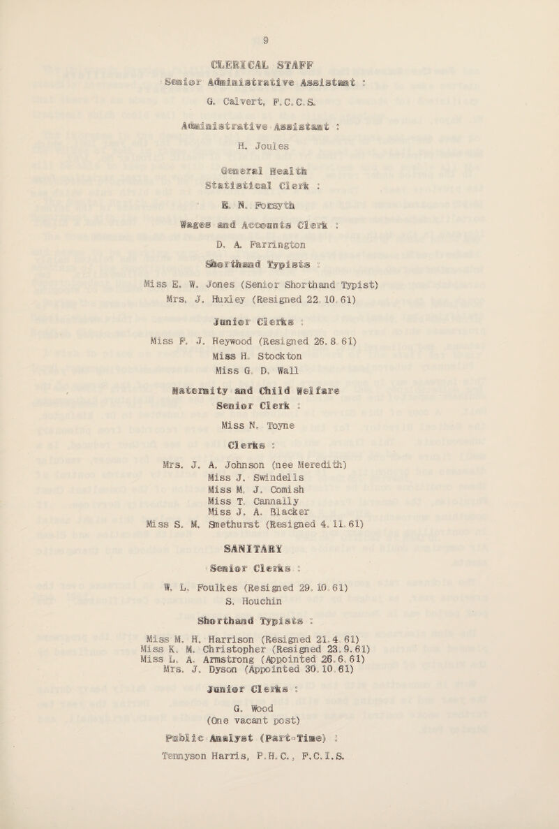 CLERICAL STAFF Senior Administrative Assistant : a Calvert, FoG0G,So Administrative Assistant : H, Joules General Health Statistical Clerk : E» N.. Forsyth Wages and Accounts Clerk : D, A Farrington Shorthand typists ; Miss E„ W. Jones (Senior Shorthand Typist) Mrs, J. Huxley (Resigned 22 10, 61) Junior Clerks ; Miss F, J„ Heywood (Resigned 26, 8 61) Miss H„ Stockton Miss G„ 0, Wall Maternity and Child Welfare Senior Clerk : Miss N, Toyne Clerks : Mrs, J. A, Johnson (nee Meredith) Miss J, ■ Swindells Miss M J. Cornish Miss T, Cannally Miss J, As Blacker Mss S* M. Snethurst (Resigned 4, 11, 61) SANITARY Senior Clerks ° W, L, Foulkes (Resided 29, 10,61) S. Honchin Shorthand Typists : Miss M. H. Harrison (Resigned 21,4 61) Miss K>„ M- Christopher (Resigned 23,9,61) Miss L, A, Armstrong (Appointed 26.6*61) Mrs, J„ Dyson (Appointed 30,10,61) Junior Clerks : G. Wood (One vacant post) Pmlbli© Analyst (p«rt°Tino) i Tennyson Harris, P, H, C,, F',C, I, S.