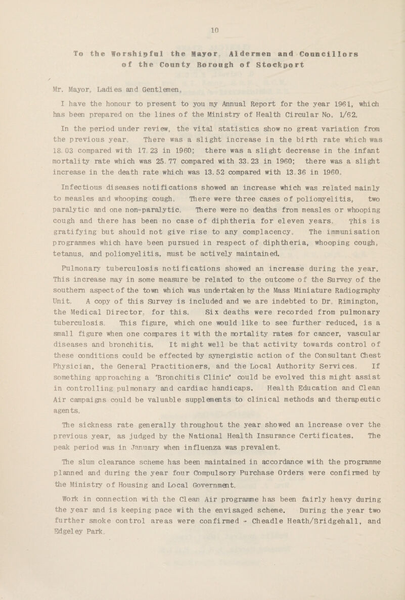 To the Worshipful the Mayor. Aldermen and Councillors of the County Borough of Stockport Mr, Mayor, Ladies and Gentlemen,, I have the honour to present to you my Annual Report for the year 1961, which has been prepared on the lines of the Ministry of Health Circular No, 1/62, In the period under review* the vital statistics show no great variation from the previous year. There was a slight increase in the birth rate which was 18,03 compared with 17 23 in I960: there was a slight decrease in the infant mortality rate which was 25,77 compared with 33,23 in I960; there was a slight increase in the death rate which was 13> 52 compared with 13 36 in 1960, Infectious diseases notifications showed an increase which was related mainly to measles and whooping cough. There were three cases of poliomyelitis., two paralytic and one non»--paralytic. There were no deaths from measles or whooping cough and there has been no case of diphtheria for eleven years, This is gratifying but should not give rise to any complacency. The immunisation programmes which have been pursued in respect of diphtheria* whooping cough, tetanus, and poliomyelitis, must be actively maintained. Pulmonary tuberculosis notifications showed an increase during the year. This increase may in some measure be related to the outcome of the Survey of the southern aspect of the town which was undertaken by the Mass Miniature Radiography Unit, A copy of this Survey is included and we are indebted to Dr. Rimington, the Medical Director, for this* Six deaths were recorded from pulmonary tuberculosis. This figure, which one would like to see further reduced, is a small figure when one compares it with the mortality rates for cancer, vascular diseases and bronchitis. It might well be that activity towards control of these conditions could be effected by synergistic action of the Consultant Chest Physician, the General Practitioners, and the Local Authority Services. If something approaching a ''Bronchitis Clinic* could be evolved this might assist in controlling pulmonary and cardiac handicaps. Health Education and Clean Air campaigns could be valuable supplements to clinical methods and therapeutic agents. The sickness rate generally throughout the year showed an Increase over the previous year, as judged by the National Health Insurance Certificates, The peak period was in January when influenza was prevalent. The slum clearance scheme has been maintained in accordance with the programme planned and during the year four Compulsory Purchase Orders were confirmed by the Ministry of Housing and Local Government, Work in connection with the Clean Air programme has been fairly heavy during the year and is keeping pace with the envisaged scheme. During the year two further smoke control areas were confirmed - Cheadle Heath/Bridgehall, and Edgeley Park..