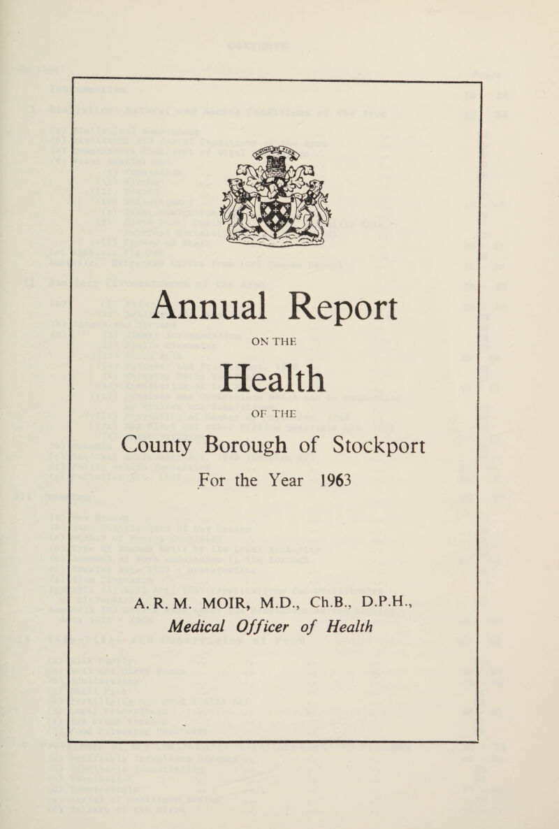 Annual Report ON THE Health OF THE County Borough of Stockport For the Year 1963 © A. R. M. MOIR, M.D., Ch.B., D.P.H., Medical Officer of Health