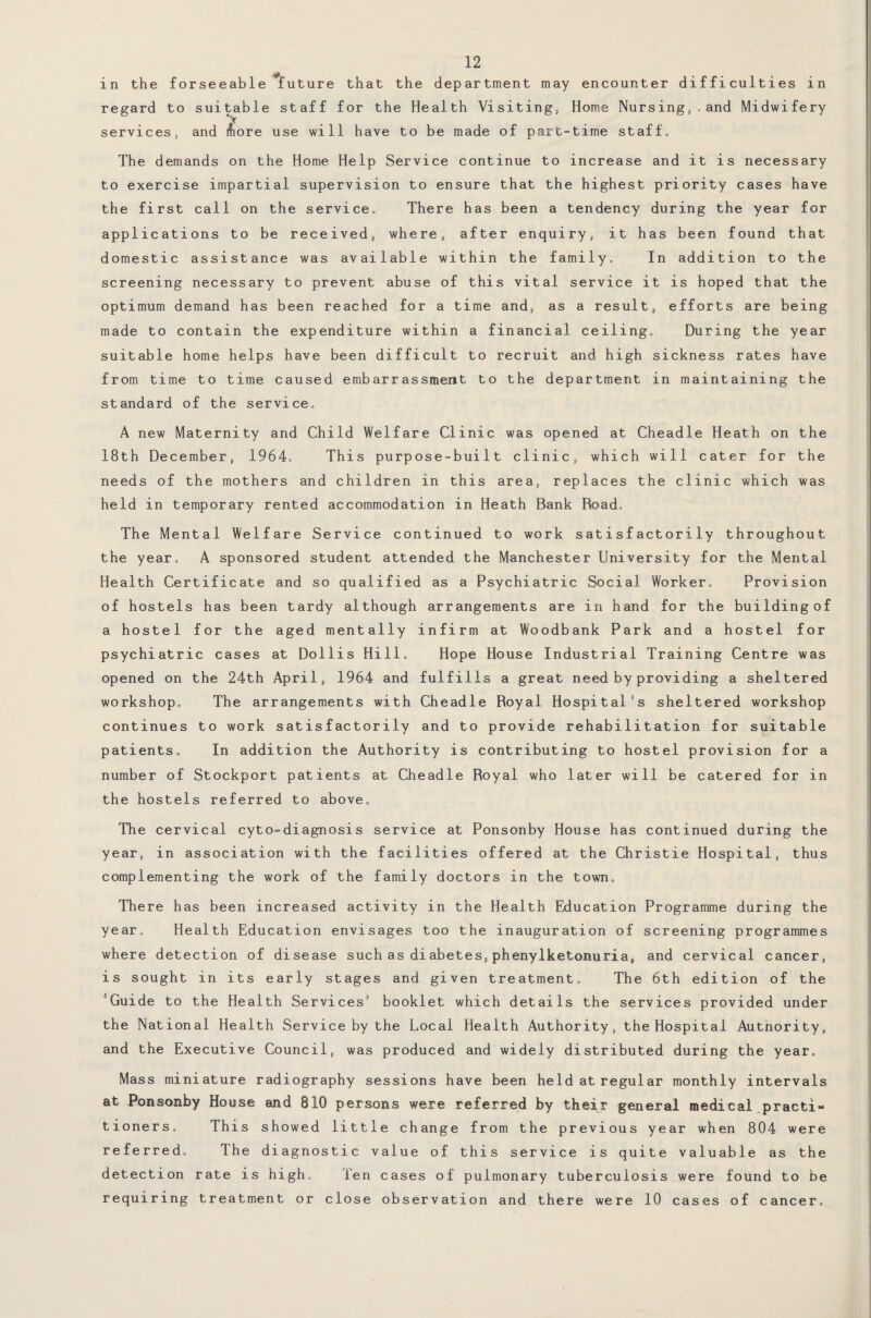 • • • in the forseeable future that the department may encounter difficulties in regard to suitable staff for the Health Visiting, Home Nursing,,and Midwifery *v services, and &ore use will have to be made of part-time staff’,, The demands on the Home Help Service continue to increase and it is necessary to exercise impartial supervision to ensure that the highest priority cases have the first call on the service. There has been a tendency during the year for applications to be received, where, after enquiry, it has been found that domestic assistance was available within the family. In addition to the screening necessary to prevent abuse of this vital service it is hoped that the optimum demand has been reached for a time and, as a result, efforts are being made to contain the expenditure within a financial ceiling. During the year suitable home helps have been difficult to recruit and high sickness rates have from time to time caused embarrassment to the department in maintaining the standard of the service, A new Maternity and Child Welfare Clinic was opened at Cheadle Heath on the 18th December, 1964, This purpose-built clinic, which will cater for the needs of the mothers and children in this area, replaces the clinic which was held in temporary rented accommodation in Heath Bank Road, The Mental Welfare Service continued to work satisfactorily throughout the year, A sponsored student attended the Manchester University for the Mental Health Certificate and so qualified as a Psychiatric Social Worker, Provision of hostels has been tardy although arrangements are in hand for the building of a hostel for the aged mentally infirm at Woodbank Park and a hostel for psychiatric cases at Dollis Hill, Hope House Industrial Training Centre was opened on the 24th April, 1964 and fulfills a great need by providing a sheltered workshop. The arrangements with Cheadle Royal Hospital's sheltered workshop continues to work satisfactorily and to provide rehabilitation for suitable patients. In addition the Authority is contributing to hostel provision for a number of Stockport patients at Cheadle Royal who later will be catered for in the hostels referred to above. The cervical cyto-diagnosis service at Ponsonby House has continued during the year, in association with the facilities offered at the Christie Hospital, thus complementing the work of the family doctors in the town. There has been increased activity in the Health Education Programme during the year. Health Education envisages too the inauguration of screening programmes where detection of disease such as diabetes, phenylketonuria, and cervical cancer, is sought in its early stages and given treatment. The 6th edition of the ‘Guide to the Health Services1 booklet which details the services provided under the National Health Service by the Local Health Authority, the Hospital Autnority, and the Executive Council, was produced and widely distributed during the year. Mass miniature radiography sessions have been held at regular monthly intervals at Ponsonby House and 810 persons were referred by their general medical practi¬ tioners, This showed little change from the previous year when 804 were referred, Ihe diagnostic value of this service is quite valuable as the detection rate is high. Ten cases of pulmonary tuberculosis were found to be requiring treatment or close observation and there were 10 cases of cancer.