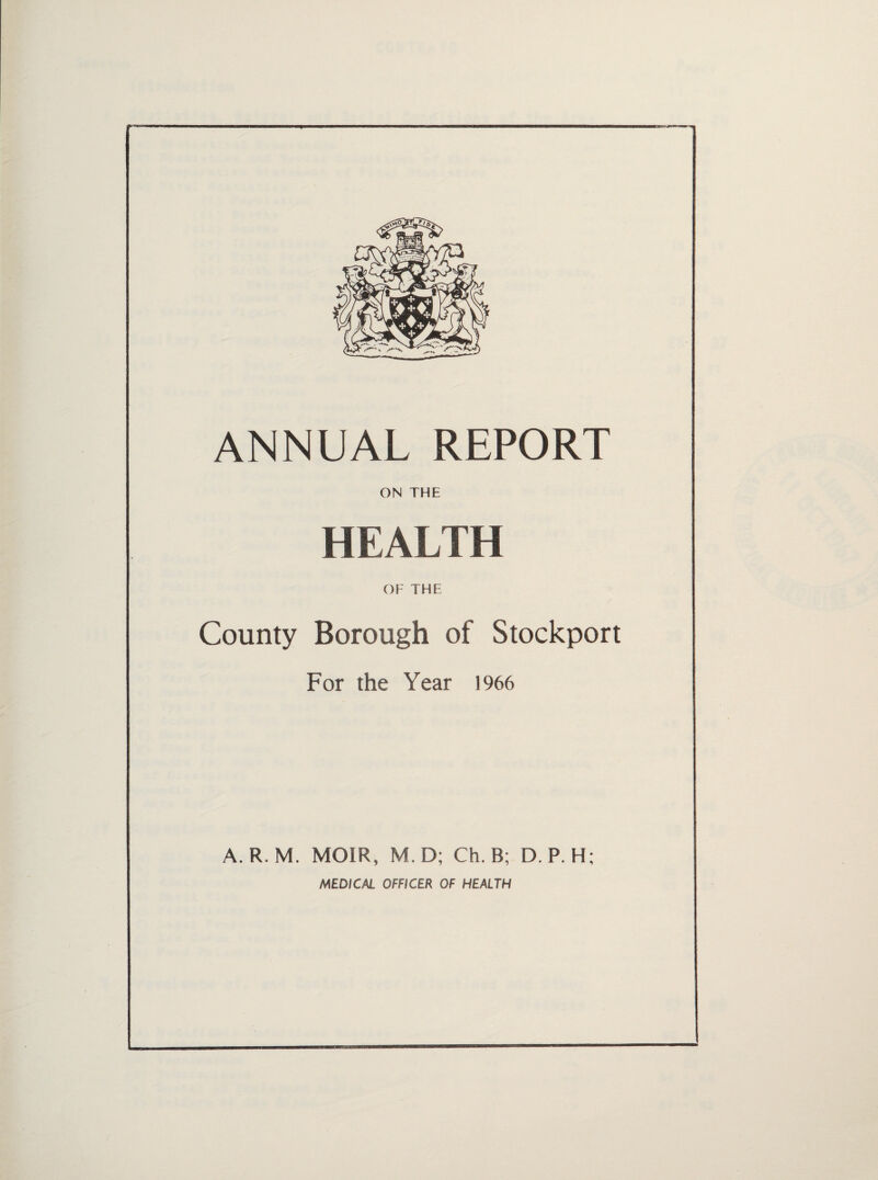 ANNUAL REPORT ON THE HEALTH OF THE County Borough of Stockport For the Year 1966 A. R. M. MOIR, M.D; Ch. B; D. P. H; MEDICAL OFFICER OF HEALTH