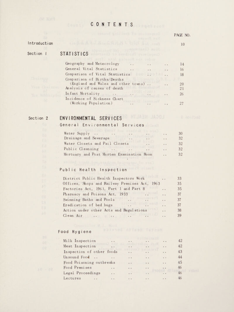 CONTENTS Introduction Section I Section 2 PAGE NO. 10 STATISTICS Geography and Meteorology .„ . „ . . 14 General Vital Statistics . , „. . . 16 Comparison of Vital Statistics .. . . 18 Comparison of Bi rths/Death s (England and Wales and other towns) . . .. 20 Analysis of causes of death 21 Infant Mortality .. „ e .. . . 26 Incidence of Sickness Chart (Working Population) .. .. .. 27 ENVIRONMENTAL SERVICES General Environmental Services Water Supply © * 30 Drainage and Sewerage © « 32 Water Closets and Pail Closets 9 © 32 Public Cleansing 9 9 32 Mortuary and Post Mortem Examination Room © » 32 Public Health Inspection District Public Health Inspectors Work . . 33 Offices,, Slops and Railway Premises Act, 1963 35 Factories Act, 1961, Part 1 and Part 8 . . 35 Pharmacy and Poisons Act, 1933 . . .. 37 Swimming Baths and Pools . . . . , . 37 Eradication of bed bugs . . . . . . 37 Action under other Acts and Regulations .. 38 Clean Air ., . , .. .. , . 39 Food Hygiene Milk Inspection 9 n 9 © 9 9 42 Meat Inspection 9 © © 9 9 9 42 Inspection of other foods . . . . 9 9 43 Unsound Food 0 * © ® 9 9 44 Food Poisoning outbreaks 0 © 9 0 9 9 45 Food Premises 9 9 O 9 9 9 46 Legal Proceedings ., O 9 9 9 9 9 46 Lectures 9 @ © © 9 9 46