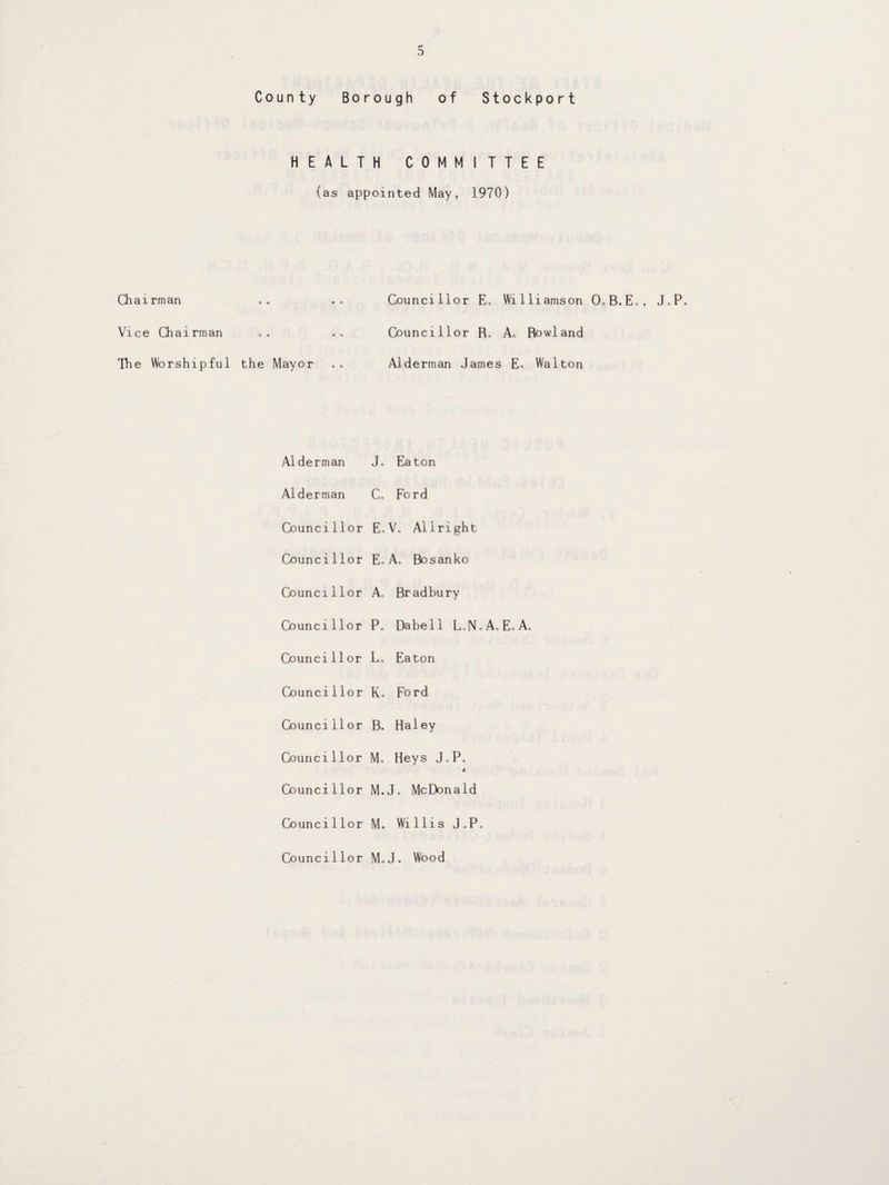 County Borough of Stockport HEALTH COMMITTEE (as appointed May, 1970) Chairman Vice Chairman The Worshipful the Mayor Councillor E„ Williamson 0„B.E„, J„P„ Councillor R„ A„ Rowland Alderman James Eo Walton Alderman J„ Eaton Alderman Co Ford Councillor E, Vo Allright Councillor Eo A, Bosanko Councillor Ao Bradbury Councillor Po Dabell LoN Councillor Lo Eaton Councillor Ko Ford Councillor B. Haley Councillor Mo Heys JoP, t Councillor M.J, McDonald Councillor- M. Wi 11 i s JoP Councillor MoJ. Wood