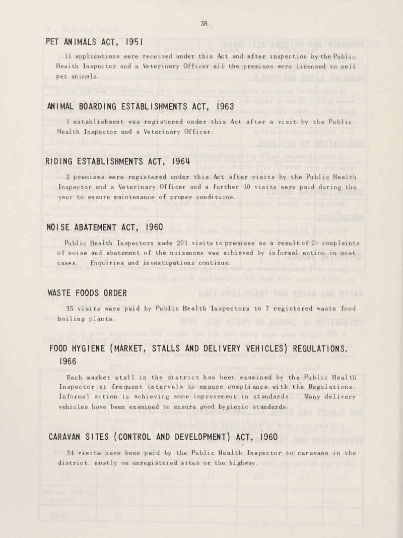 PET ANIMALS ACT, 1951 11 applications were received under this Act and after inspection by the Public Health Inspector and a Veterinary Officer all the premises were licensed to sell pet animals. ANIMAL BOARDING ESTABLISHMENTS ACT, 1963 1 establishment was registered under this Act after a visit by the Public Health Inspector and a Veterinary Officer, RIDING ESTABLISHMENTS ACT, 1964- 2 premises were registered under this Act after visits by the Public Health Inspector and a Veterinary Officer and a further 10 visits were paid during the year to ensure maintenance of proper conditions. NOISE ABATEMENT ACT, I960 Public Health Inspectors made 201 visits to premises as a result of 26 complaints of noise and abatement of the nuisances was achieved by informal action in most cases. Enquiries and investigations continue. WASTE FOODS ORDER 35 visits were paid by Public Health Inspectors to 7 registered waste food boiling plants, FOOD HYGIENE (MARKET, STALLS AND DELIVERY VEHICLES) REGULATIONS. 1966 Each market stall in the district has been examined by the Public Health Inspector at frequent intervals to ensure compliance with the Regulations, Informal action is achieving some improvement in standards. Many delivery vehicles have been examined to ensure good hygienic standards, CARAVAN SITES (CONTROL AND DEVELOPMENT) ACT, I960 34 visits have been paid by the Public Health Inspector to caravans in the district, mostly on unregistered sites or the highway.