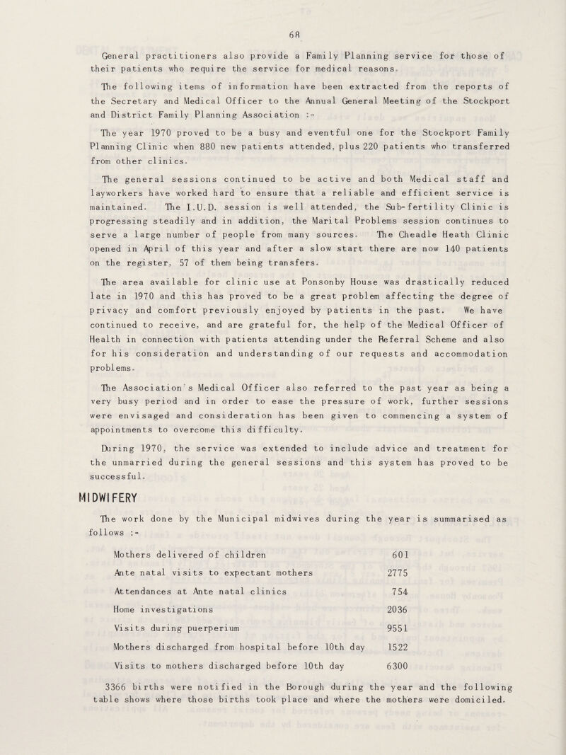 General practitioners also provide a Family Planning service for those of their patients who require the service for medical reasons. The following items of information have been extracted from the reports of the Secretary and Medical Officer to the Annual General Meeting of the Stockport and District Family Planning Association :~ The year 1970 proved to be a busy and eventful one for the Stockport Family Planning Clinic when 880 new patients attended, plus 220 patients who transferred from other clinics. The general sessions continued to be active and both Medical staff and layworkers have worked hard to ensure that a reliable and efficient service is maintained. The I.U.D. session is well attended, the Sub-ferti1ity Clinic is progressing steadily and in addition, the Marital Problems session continues to serve a large number of people from many sources. The Cheadle Heath Clinic opened in April of this year and after a slow start there are now 140 patients on the register, 57 of them being transfers. The area available for clinic use at Ponsonby House was drastically reduced late in 1970 and this has proved to be a great problem affecting the degree of privacy and comfort previously enjoyed by patients in the past. We have continued to receive, and are grateful for, the help of the Medical Officer of Health in connection with patients attending under the Referral Scheme and also for his consideration and understanding of our requests and accommodation problems. The Association's Medical Officer also referred to the past year as being a very busy period and in order to ease the pressure of work, further sessions were envisaged and consideration has been given to commencing a system of appointments to overcome this difficulty. During 1970, the service was extended to include advice and treatment for the unmarried during the general sessions and this system has proved to be successful. MIDWIFERY The work done by the Municipal midwives during the year is summarised as follows Mothers delivered of children 601 Ante natal visits to expectant mothers 2775 Attendances at Ante natal clinics 754 Home investigations 2036 Visits during puerperium 9551 Mothers discharged from hospital before 10th day 1522 Visits to mothers discharged before 10th day 6300 3366 births were notified in the Borough during the year and the following table shows where those births took place and where the mothers were domiciled.