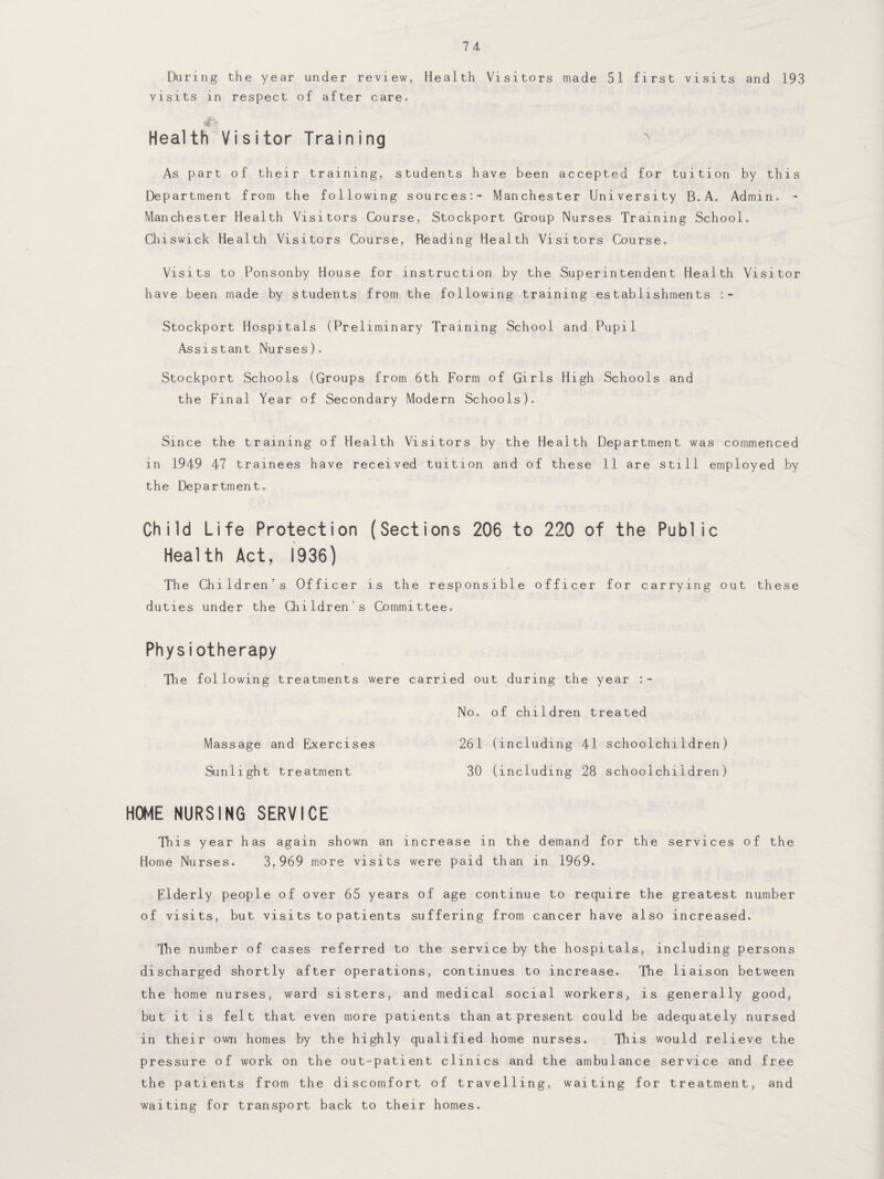 During the year under review, Health Visitors made 51 first visits and 193 visits in respect of after care. Health Visitor Training x As part of their training, students have been accepted for tuition by this Department from the following sources:- Manchester University B. A„ Admin. - Manchester Health Visitors Course, Stockport Group Nurses Training School. Chiswick Health Visitors Course, Reading Health Visitors Course. Visits to Ponsonby House for instruction by the Superintendent Health Visitor have been made by students from the following training establishments Stockport Hospitals (Preliminary Training School and Pupil Assistant Nurses). Stockport Schools (Groups from 6th Form of Girls High Schools and the Final Year of Secondary Modern Schools). Since the training of Health Visitors by the Health Department was commenced in 1949 47 trainees have received tuition and of these 11 are still employed by the Department. Child Life Protection (Sections 206 to 220 of the Public Health Act, 1936) The Children's Officer is the responsible officer for carrying out these duties under the Childrens Committee. Physiotherapy The following treatments were carried out during the year No. of children treated Massage and Exercises 261 (including 41 schoolchildren) Sunlight treatment 30 (including 28 schoolchildren) HOME NURSING SERVICE This year has again shown an increase in the demand for the services of the Home Nurses. 3,969 more visits were paid than in 1969. Elderly people of over 65 years of age continue to require the greatest number of visits, but visits to patients suffering from cancer have also increased. The number of cases referred to the service by the hospitals, including persons discharged shortly after operations, continues to increase. The liaison between the home nurses, ward sisters, and medical social workers, is generally good, but it is felt that even more patients than at present could be adequately nursed in their own homes by the highly qualified home nurses. This would relieve the pressure of work on the out-patient clinics and the ambulance service and free the patients from the discomfort of travelling, waiting for treatment, and waiting for transport back to their homes.