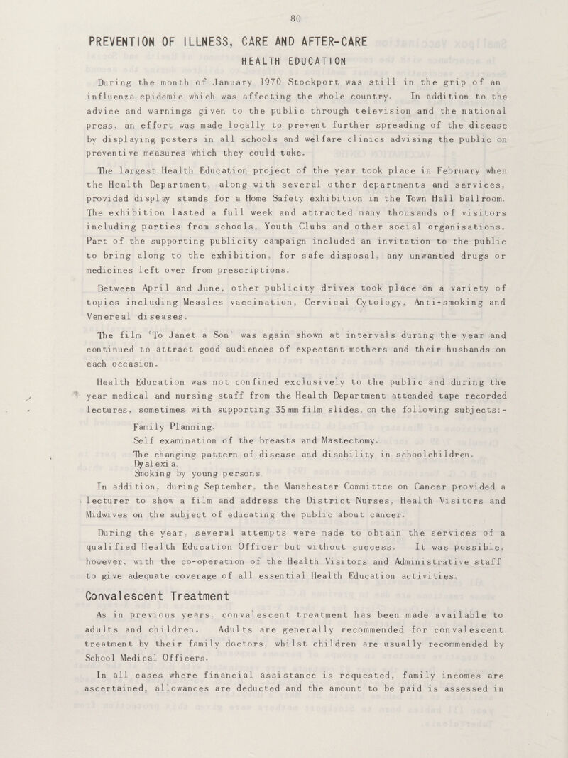 80 PREVENTION OF ILLNESS, CARE AND AFTER-CARE HEALTH EDUCATION During the month of January 1970 Stockport was still in the grip of an influenza epidemic which was affecting the whole country. In addition to the advice and warnings given to the public through television and the national press, an effort was made locally to prevent further spreading of the disease by displaying posters in all schools and welfare clinics advising the public on preventive measures which they could take. The largest Health Education project of the year took place in February when the Health Department, along with several other departments and services, provided display stands for a Home Safety exhibition in the Town Hall ballroom. The exhibition lasted a full week and attracted many thousands of visitors including parties from schools, Youth Clubs and other social organisations. Part of the supporting publicity campaign included an invitation to the public to bring along to the exhibition, for safe disposal, any unwanted drugs or medicines left over from prescriptions. Between April and June, other publicity drives took place on a variety of topics including Measles vaccination. Cervical Cytology, Anti=smoking and Venereal diseases. The film To Janet a Son was again shown at intervals during the year and continued to attract good audiences of expectant mothers and their husbands on each occasion. Health Education was not confined exclusively to the public and during the year medical and nursing staff from the Health Department attended tape recorded lectures, sometimes wi th supporting 35 mm film slides, on the following subjects:- Family Planning, Self examination of the breasts and Mastectomy, The changing pattern of disease and disability in schoolchildren, Dy si exi a Snoking by young persons In addition, during September, the Manchester Committee on Cancer provided a \ lecturer to show a film and address the District Nurses. Health Visitors and Midwives on the subject of educating the public about cancer. During the year, several attempts were made to obtain the services of a qualified Health Education Officer but without success. It was possible, however, with the co-operation of the Health Visitors and Administrative staff to give adequate coverage of all essential Health Education activities. Convalescent Treatment As in previous years, convalescent treatment has been made available to adults and children. Adults are generally recommended for convalescent treatment by their family doctors, whilst children are usually recommended by School Medical Officers, In all cases where financial assistance is requested, family incomes are ascertained, allowances are deducted and the amount to be paid is assessed in
