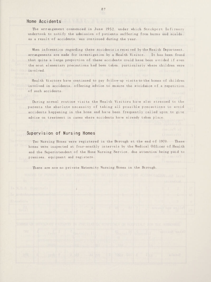 Home Accidents The ar rangement commenced in June 1952, under which Stockport Infirmary undertook to notify the admission of patients suffering from burns and scalds, as a result of accidents was continued during the year When information regarding these accidents is received by the Health Department, arrangements are made for investigation by a Health Visitor, It has been found that quite a large proportion of these accidents could have been avoided if even the most elementary precautions had been taken particularly where children were involvedo Health Visitors have continued to pay involved in accidents, offering advice of such accidentso During normal routine visits the Health Visitors have also stressed to the parents the absolute necessity of taking ail possible precautions to avoid accidents happening in the home and have been frequently called upon to give advice on treatment in cases where accidents have already taken place Supervision of Nursing Homes Two Nursing Homes were registered in the Borough at the homes were inspected at four-monthly intervals by the Medi and the Superintendent of the Home Nursing Service, due at premises- equipment and registers There are now no private Maternity Nursing Homes in the Borough, end of 1970, These cal Officer of Health tention being paid to follow-up visits to the homes of children to ensure the avoidance of a repetition