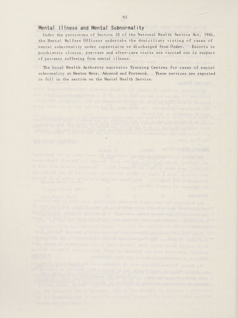 Mental Illness and Mental Subnormality Under the provisions of Section 28 of the National Health Service Act, 1946, the Mental Welfare Officers undertake the domiciliary visting of cases of mental subnormality under supervision or discharged from Order. Escorts to psychiatric clinics, pre-care and after-care visits are carried out in respect of patients suffering from mental illness. The Local Health Authority maintains Training Centres for cases of mental subnormality at Heaton Moor, Adswood and Portwood. These services are reported in full in the section on the Mental Health Service.