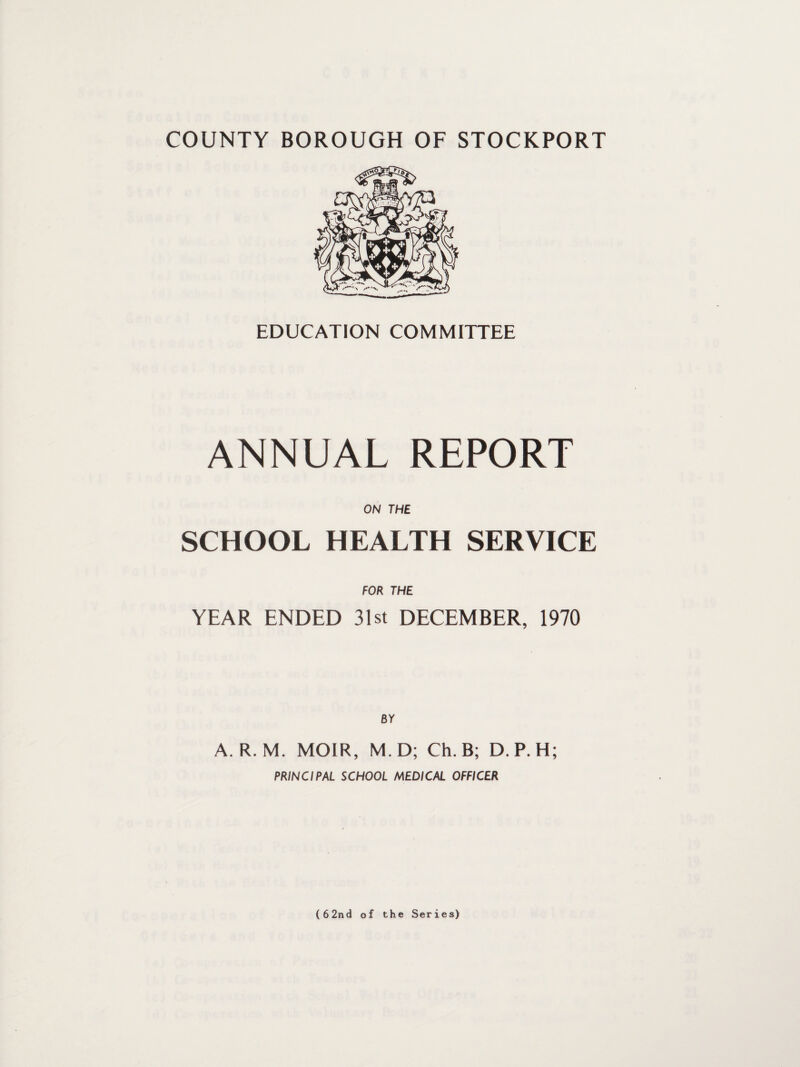COUNTY BOROUGH OF STOCKPORT EDUCATION COMMITTEE ANNUAL REPORT ON THE SCHOOL HEALTH SERVICE FOR THE YEAR ENDED 31st DECEMBER, 1970 BY A. R. M. MOIR, M.D; Ch. B; D.P.H; PRINCIPAL SCHOOL MEDICAL OFFICER (62nd of the Series)