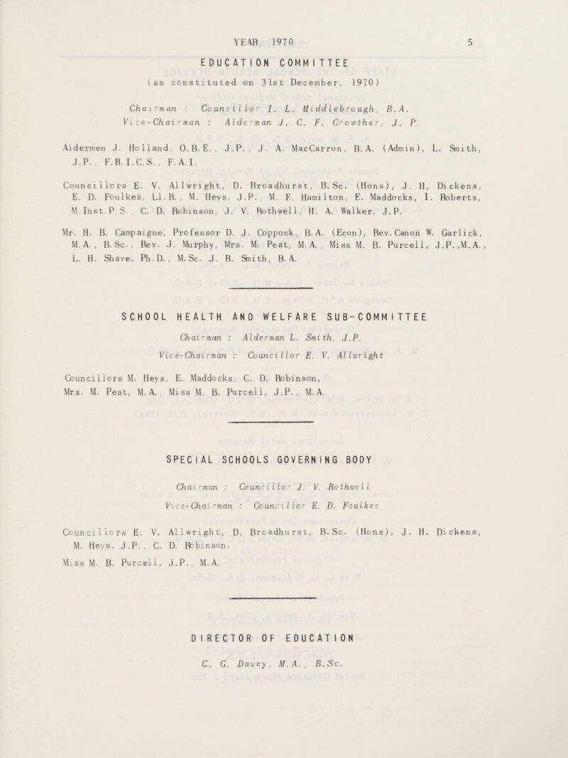 EDUCATION COMMITTEE (as constituted on 31st December, 1970) Chairman : Councillor J0 L. Middlebrough, B.A, Vice-Chairman : Alderman J. C. F. Crowther, j„ P„ Aldermen J„ Holland, 0.B,E., J.P., J, A, MacCarron, B„A. (Admin), J.P. , FoRc I.C.S., F. A.I. Councillors E. V, Allwright,, D. Broadhu rst, B.Sc. (Hons), J„ H, E, D, Foulkes, Ll.B. , M. Heys, J.P,, M» E. Hamilton, E„ Maddocks, I. M Inst, P S C„ D, Robinson, J. V, Rothwell, H. A. Walker, J.P, Mr, H„ B. Campaigne, Professor D„ J. Coppock, B,A, (Econ), Rev.Canon W, M,A, , B,Sc., Rev, J, Murphy, Mrs. M. Peat, M, A. , Miss M, B. Purcell, L, H, Shave, PhoD„, M. Sc, J, R, Smith, B, A, SCHOOL HEALTH AND WELFARE SUB-C0MM I TTEE Chairman : Alderman L. Smith, J.P. Vice-Chairman : Councillor E, V. Allwright Councillors M. Heys, E„ Maddocks, C, D, Robinson, Mrs, M„ Peat, M„ A. , Miss M, B. Purcell, J.P,,, M.A., SPECIAL SCHOOLS GOVERNING BODY Chairman : Councillor J„ E„ Rothwell Vice-Chairman : Councillor E, D. Foulkes Councillors E, V, Allwright, D„ Broadhurst, B,Sc, (Hons). J„ H. Me Heys, J„P,, C, D„ Robinson, Miss Mo Bo Purcell, J0P<, , M, A. D I RECTOR OF EDUCAT I ON L, Sm i t h , Dick en s, Roberts, Garlick, J.P. ,M„ A. Di ckens, C. G. Davey, M.A., B.Sc.