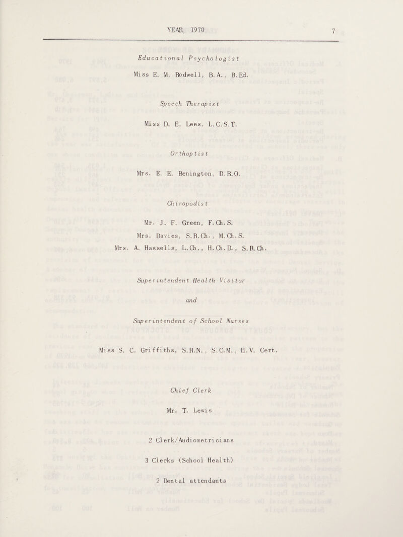 Mr s„ Miss S. Educational Psychologist Miss E„ M. Rodwel 1, Bo A. , B. Ed. Speech Therapist Miss Do E„ Lees, L. C.S.T. Orthoptist Mrs. E„ Eo Benington, D, B.O. Ch i ropodist Mr, J. Fo Green, F. Ch. So Mrs. Davies, S.R.Ch.,, M.Ch.S. A, Hassells, L.Ch., H.Gi.D., S.R.Ch. Superintendent Health Visitor and Superintendent of School Nurses C. Griffiths, S.RoN.o S.C.Mo, H.V. Cert. Chief Clerk Mr. T. Lewis 2 Clerk/Audiometrieians 3 Clerks (School Health) 2 Dental attendants