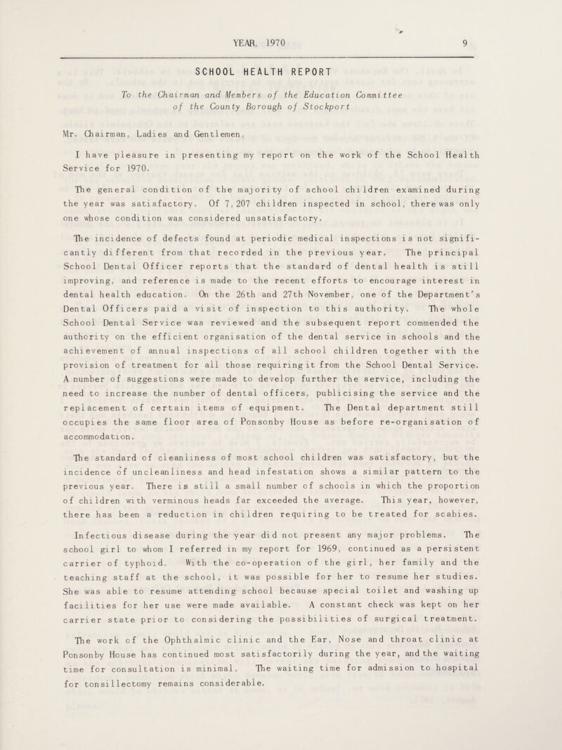 SCHOOL HEALTH REPORT To the Chairman and Members of the Education Committee of the County Borough of Stockport Mr, Chairman,, Ladies and Gentlemen,, I have pleasure in presenting my report on the work of the School Health Service for 1970, The general condition of the majority of school children examined during the year was satisfactory. Of 7,207 children inspected in school, there was only one whose condition was considered unsatisfactory. The incidence of defects found at periodic medical inspections is not signifi¬ cantly different from that recorded in the previous year. The principal School Dental Officer reports that the standard of dental health is still improving, and reference is made to the recent efforts to encourage interest in dental health education. On the 26th and 27th November, one of the Department's Dental Officers paid a visit of inspection to this authority. The whole School Dental Service was reviewed and the subsequent report commended the authority on the efficient organisation of the dental service in schools and the achievement of annual inspections of all school children together with the provision of treatment for all those requiring it from the School Dental Service. A number of suggestions were made to develop further the service, including the need to increase the number of dental officers, publicising the service and the replacement of certain items of equipment. The Dental department still occupies the same floor area of Ponsonby House as before re-organisation of accommodation. The standard of cleanliness of most school children was satisfactory, but the incidence of uncleanliness and head infestation shows a similar pattern to the previous year. There is still a small number of schools in which the proportion of children with verminous heads far exceeded the average. This year, however, there has been a reduction in children requiring to be treated for scabies. Infectious disease during the year did not present any major problems. The school girl to whom I referred in my report for 1969, continued as a persistent carrier of typhoid. With the co-operation of the girl, her family and the teaching staff at the school, it was possible for her to resume her studies. She was able to resume attending school because special toilet and washing up facilities for her use were made available. A constant check was kept on her carrier state prior to considering the possibilities of surgical treatment. The work of the Ophthalmic clinic and the Ear, Nose and throat clinic at Ponsonby House has continued most satisfactorily during the year, and the waiting time for consultation is minimal. The waiting time for admission to hospital for tonsillectomy remains considerable.