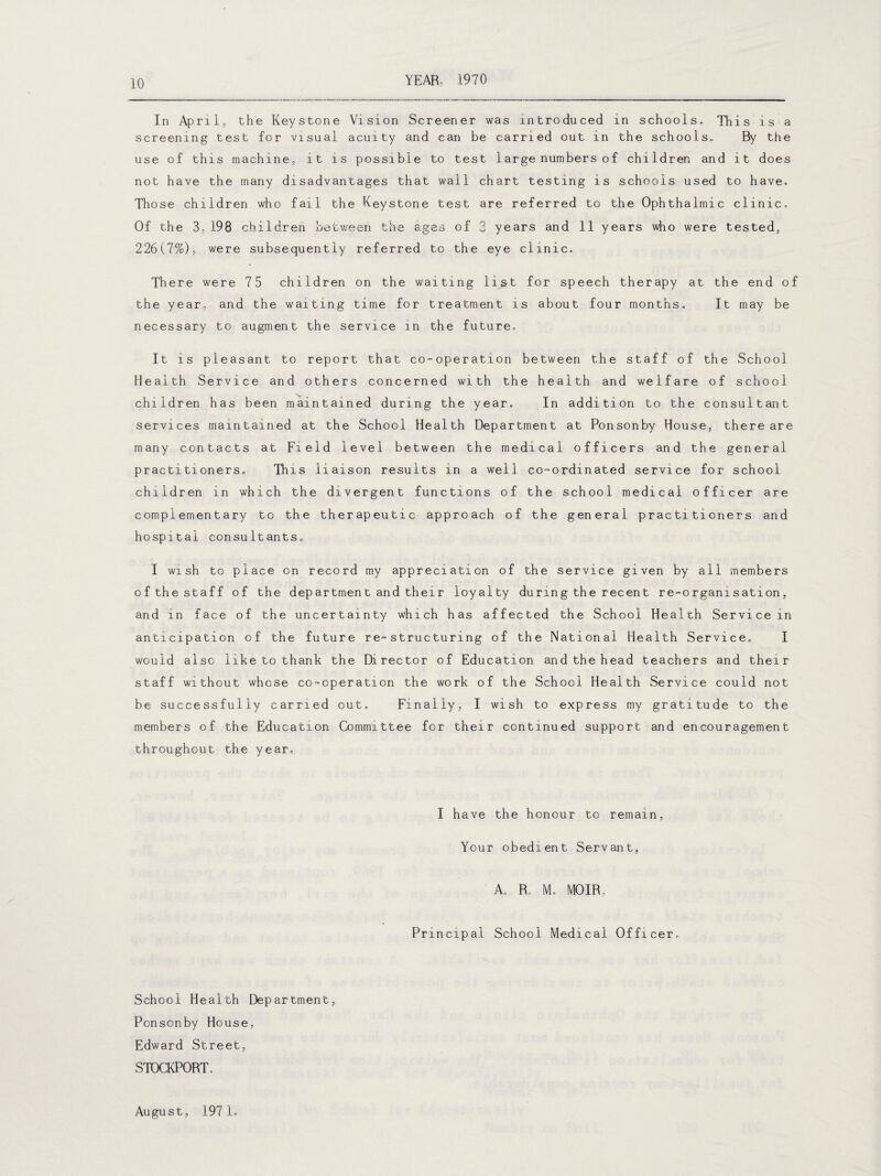 In April, the Keystone Vision Screener was introduced in schools. This is a screening test for visual acuity and can be carried out in the schools. By the use of this machine, it is possible to test large numbers of children and it does not have the many disadvantages that wall chart testing is schools used to have. Those children who fail the Keystone test are referred to the Ophthalmic clinic. Of the 3, 198 children between the ages of 3 years and 11 years who were tested, 226(7%), were subsequently referred to the eye clinic. There were 75 children on the waiting list for speech therapy at the end of the year, and the waiting time for treatment is about four months. It may be necessary to augment the service in the future. It is pleasant to report that co-operation between the staff of the School Health Service and others concerned with the health and welfare of school v.. children has been maintained during the year. In addition to the consultant services maintained at the School Health Department at Ponsonby House, there are many contacts at Field level between the medical officers and the general practitioners. This liaison results in a well co-ordinated service for school children in which the divergent functions of the school medical officer are complementary to the therapeutic approach of the general practitioners and hospital consultants. I wish to place on record my appreciation of the service given by all members of the staff of the department and their loyalty during the recent re-organisation, and in face of the uncertainty which has affected the School Health Service in anticipation of the future re-structuring of the National Health Service. I would also like to thank the Director of Education and the head teachers and their staff without whose co-operation the work of the School Health Service could not be successfully carried out. Finally, I wish to express my gratitude to the members of the Education Committee for their continued support and encouragement throughout the year. I have the honour to remain, Your obedient Servant, A. R, M. MOIR. Principal School Medical Officer. School Health Department, Ponsonby House, Edward Street, STOCKPORT. August, 1971.