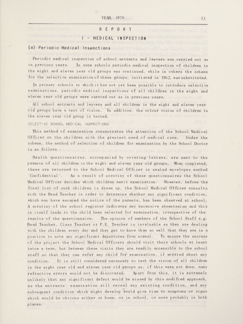 REPORT i - MEDICAL INSPECTION (a) Periodic Medical Inspections Periodic medical inspection of school entrants and leavers was carried out as in previous years. In some schools periodic medical inspection of children in the eight and eleven year old groups was continued, while in others the scheme for the selective examination o f these groups, initiated in 1962, was substituted. In primary schools in which it has not yet been possible to introduce selective examinations, periodic medical inspections of all children in the eight and eleven year old groups were carried out as in previous years. All school entrants and leavers and all children in the eight and eleven year old groups have a test of vision. In addition, the colour vision of children in the eleven year old group is tested. SELECTIVE SCHOOL MEDICAL INSPECTIONS This method of examination concentrates the attention of the School Medical Officer on the children with the greatest need of medical care. Under the scheme, the method of selection of children for examination by the School Doctor is as follows : Health questionnaires, accompanied by covering letters, are sent to the parents of all chi1dren in the eight and eleven year old groups. When completed, these are returned to the School Medical Officer in sealed envelopes marked Confidential . As a result of scrutiny of these questionnaires the School Medical Officer decides which children merit examination. However, before the final list of such children is drawn up, the School Medical Officer consults with the Head Teacher in order to determine whether any significant condition, which may have escaped the notice of the parents, has been observed at school. A scrutiny of the school register indicates any excessive absenteeism and this in itself leads to the child been selected for examination, irrespective of the results of the questionnaire. The opinion of members of the School Staff e.g. Head Teacher, Class Teacher or P.E. Teacher is invaluable as they are dealing with the children every day and they get to know them so well that they are in a position to note any significant departures from normal. To ensure the success of the project the School Medical Officers should visit their schools at least twice a term, but between these visits they are readily accessible to the school staff so that they can refer any child for examination, if worried about any condition. It is still considered necessary to test the vision of all children in the eight year old and eleven year old groups as, if this were not done, many refractive errors would not be discovered. Apart from this, it is extremely unlikely that any significant defect would be missed by this modified approach, as the entrants' examination will reveal any existing condition, and any subsequent condition which might develop would give rise to symptoms or signs which would be obvious either at home, or in school, or more probably in both places.