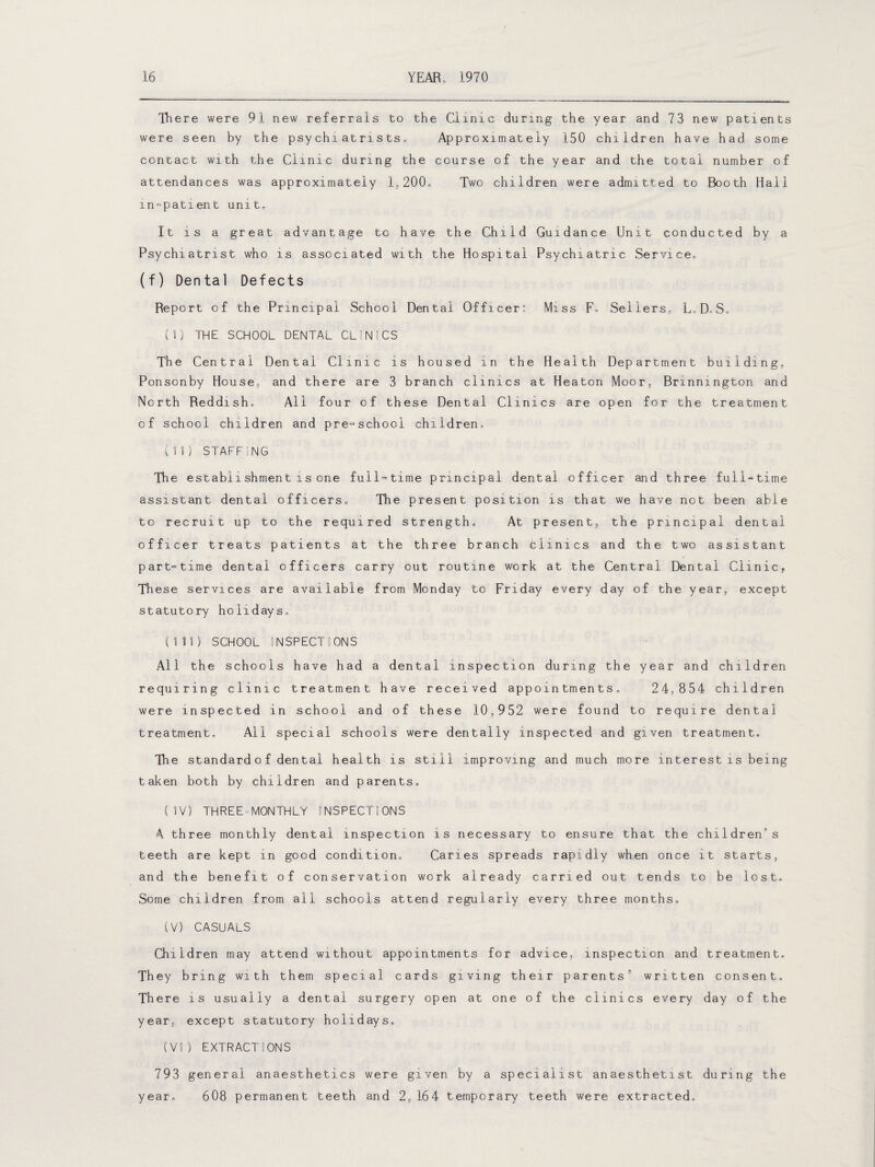 There were 91 new referrals to the Clinic during the year and 73 new patients were seen by the psychiatrists. Approximately 150 children have had some contact with the Clinic during the course of the year and the total number of attendances was approximately 1,200. Two children were admitted to Booth Hall in-patient unit. It is a great advantage to have the Child Guidance Unit conducted by a Psychiatrist who is associated with the Hospital Psychiatric Service. (f) Dental Defects Report of the Principal School Dental Officer: Miss F. Sellers, L.D.S. (I) THE SCHOOL DENTAL CLINICS The Central Dental Clinic is housed in the Health Department building, Ponsonby House, and there are 3 branch clinics at Heaton Moor, Bnnnington and North Reddish. All four of these Dental Clinics are open for the treatment of school children and pre-school children. (II) STAFFINC The establishment is one full-time principal dental officer and three full-time assistant dental officers. The present position is that we have not been able to recruit up to the required strength. At present, the principal dental officer treats patients at the three branch clinics and the two assistant part-time dental officers carry out routine work at the Central Dental Clinic, These services are available from Monday to Friday every day of the year, except statutory holidays. (III) SCHOOL INSPECTIONS All the schools have had a dental inspection during the year and children requiring clinic treatment have received appointments. 24,854 children were inspected in school and of these 10,952 were found to require dental treatment. All special schools were dentally inspected and given treatment. The standard o f dental health is still improving and much more interest is being taken both by children and parents. (IV) THREE“MONTHLY INSPECTIONS A three monthly dental inspection is necessary to ensure that the children''s teeth are kept in good condition. Caries spreads rapidly when once it starts, and the benefit of conservation work already carried out tends to be lost. Some children from all schools attend regularly every three months. (V) CASUALS Children may attend without appointments for advice, inspection and treatment. They bring with them special cards giving their parents'1 written consent. There is usually a dental surgery open at one of the clinics every day of the year, except statutory holidays. (VI) EXTRACTIONS 793 general anaesthetics were given by a specialist anaesthetist during the year. 608 permanent teeth and 2,164 temporary teeth were extracted.