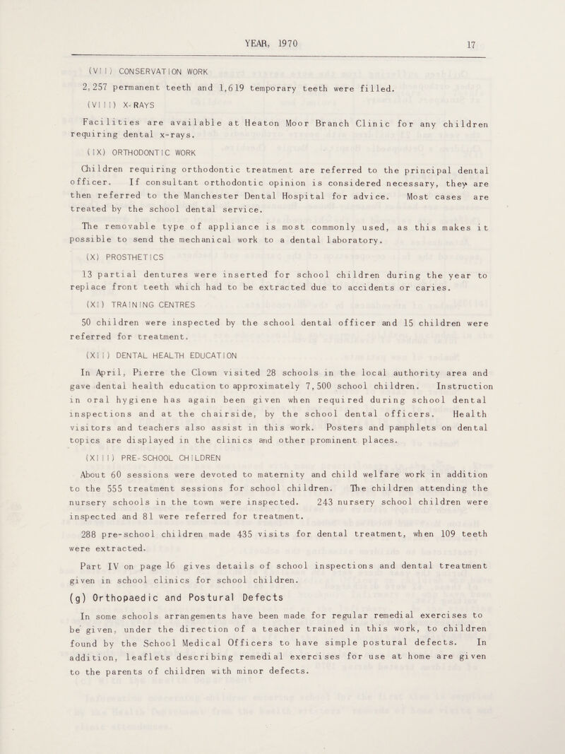 (VII) CONSERVATION WORK 2,257 permanent teeth and 1,619 temporary teeth were filled. (VIII) X-RAYS Facilities are available at Heaton Moor Branch Clinic for any children requiring dental x-rays. (IX) ORTHODONTIC WORK Children requiring orthodontic treatment are referred to the principal dental officer. If consultant orthodontic opinion is considered necessary, they are then referred to the Manchester Dental Hospital for advice. Most cases are treated by the school dental service. The removable type of appliance is most commonly used, as this makes it possible to send the mechanical work to a dental laboratory. (X) PROSTHETICS 13 partial dentures were inserted for school children during the year to replace front teeth which had to be extracted due to accidents or caries. (XI) TRAIN!NG CENTRES 50 children were inspected by the school dental officer and 15 children were referred for treatment, (XII) DENTAL HEALTH EDUCATION In April, Pierre the Clown visited 28 schools in the local authority area and gave dental health education to approximately 7,500 school children. Instruction in oral hygiene has again been given when required during school dental inspections and at the chairside, by the school dental officers. Health visitors and teachers also assist in this work. Posters and pamphlets on dental topics are displayed in the clinics and other prominent places. (XI I!) PRE-SCHOOL CHILDREN About 60 sessions were devoted to maternity and child welfare work in addition to the 555 treatment sessions for school children. The children attending the nursery schools in the town were inspected. 243 nursery school children were inspected and 81 were referred for treatment. 288 pre-school children made 435 visits for dental treatment, when 109 teeth were extracted. Part IV on page 16 gives details of school inspections and dental treatment given in school clinics for school children. (g) Orthopaedic and Postural Defects In some schools arrangements have been made for regular remedial exercises to be given, under the direction of a teacher trained in this work, to children found by the School Medical Officers to have simple postural defects. In addition, leaflets describing remedial exercises for use at home are given to the parents of children with minor defects.