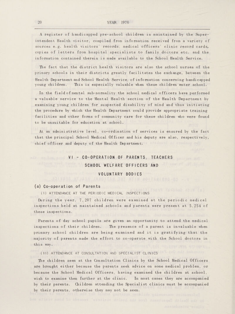 A register of handicapped pre-school children is maintained by the Super¬ intendent Health visitor, compiled from information received from a variety of sources e» g. health visitors records, medical officers clinic record cards,, copies of letters from hospital specialists to family doctors etc, and the information contained therein is made available to the School Health Service. The fact that the district health visitors are also the school nurses of the primary schools in their districts greatly facilitates the exchange, between the Health Department and School Health Service, of information concerning handicapped young children,, This is especially valuable when these children enter school. In the fieldofmental sub-normality the school medical officers have performed a valuable service to the Mental Health section of the Health Department by examining young children for suspected disability of mind and thus initiating the procedure by which the Health Department could provide appropriate training facilities and other forms of community care for these children who were found to be unsuitable for education at school. At an administrative level, co-ordination of services is ensured by the fact that the principal School Medical Officer and his deputy are also, respectively, chief officer and deputy of the Health Department. VI - C0=OPERATION OF PARENTS, TEACHERS SCHOOL WELFARE OFFICERS AND VOLUNTARY BODIES (a) Co-operation of Parents (I) ATTENDANCE AT THE PERIODIC MEDICAL INSPECTIONS During the year, 7,207 children were examined at the periodic medical inspections held at maintained schools and parents were present at 5,254 of these inspections. Parents of day school pupils are given an opportunity to attend the medical inspections of their children. The presence of a parent is invaluable when primary school children are being examined and it is gratifying that the majority of parents made the effort to co-operate with the School doctors in this way. (II) ATTENDANCE AT CONSULTATION AND SPECIALIST CLINICS The children seen at the Consultation Clinics by the School Medical Officers are brought either because the parents seek advice on some medical problem, or because the School Medical Officers, having examined the children at school, wish to examine then further at the clinic. In most cases they are accompanied by their parents. Children attending the Specialist clinics must be accompanied by their parents, otherwise they may not be seen.